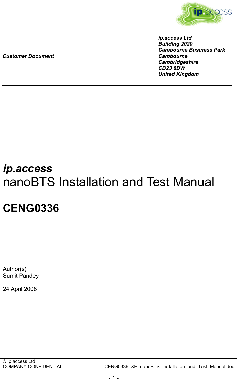 © ip.access Ltd   COMPANY CONFIDENTIAL  CENG0336_XE_nanoBTS_Installation_and_Test_Manual.doc  - 1 -       Customer Document ip.access Ltd Building 2020 Cambourne Business Park Cambourne Cambridgeshire CB23 6DW United Kingdom         ip.access nanoBTS Installation and Test Manual  CENG0336      Author(s) Sumit Pandey  24 April 2008  