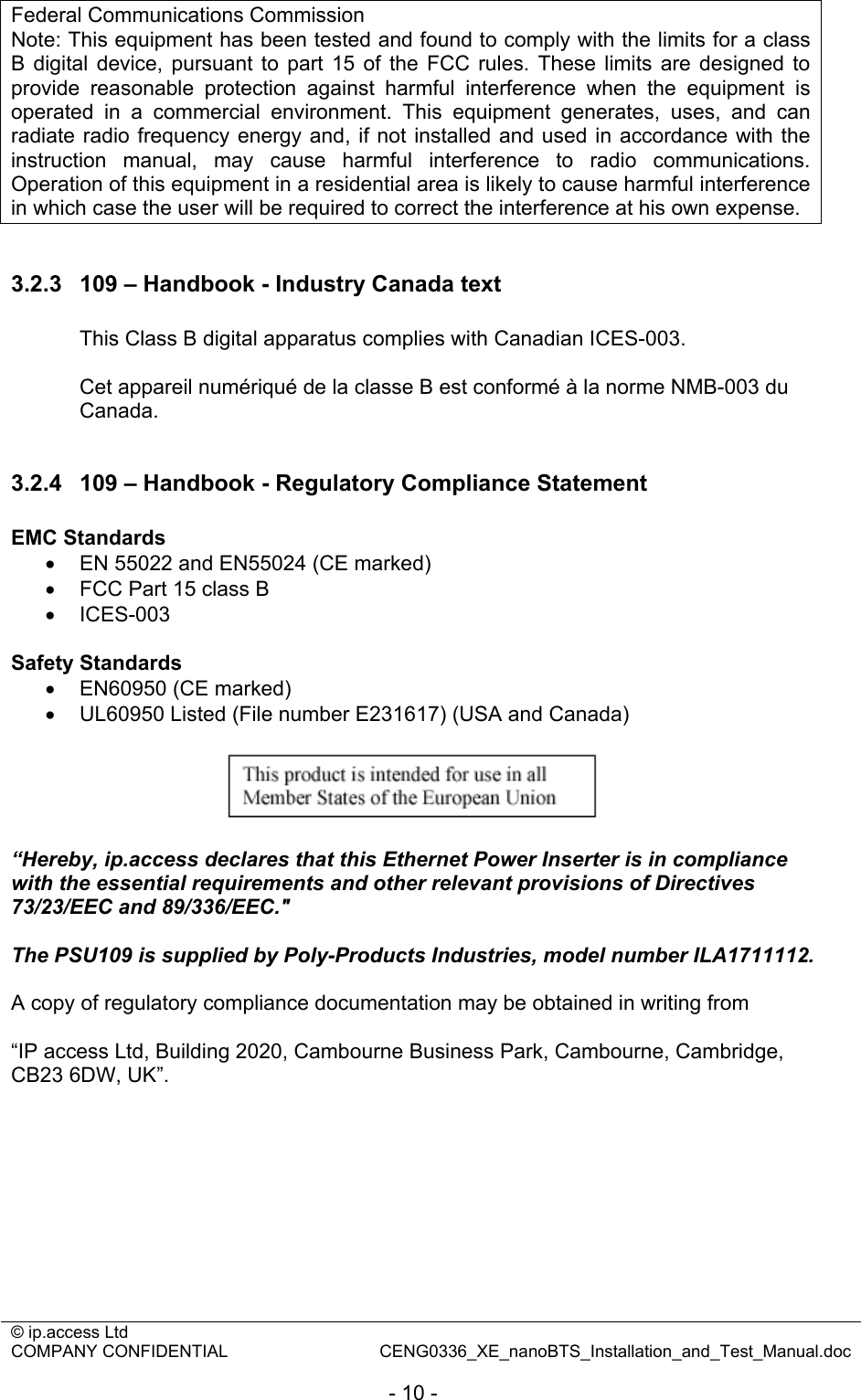 © ip.access Ltd   COMPANY CONFIDENTIAL  CENG0336_XE_nanoBTS_Installation_and_Test_Manual.doc  - 10 - Federal Communications Commission Note: This equipment has been tested and found to comply with the limits for a class B digital device, pursuant to part 15 of the FCC rules. These limits are designed to provide reasonable protection against harmful interference when the equipment is operated in a commercial environment. This equipment generates, uses, and can radiate radio frequency energy and, if not installed and used in accordance with the instruction manual, may cause harmful interference to radio communications. Operation of this equipment in a residential area is likely to cause harmful interference in which case the user will be required to correct the interference at his own expense.  3.2.3  109 – Handbook - Industry Canada text  This Class B digital apparatus complies with Canadian ICES-003.  Cet appareil numériqué de la classe B est conformé à la norme NMB-003 du Canada.  3.2.4  109 – Handbook - Regulatory Compliance Statement  EMC Standards •  EN 55022 and EN55024 (CE marked) •  FCC Part 15 class B • ICES-003  Safety Standards •  EN60950 (CE marked) •  UL60950 Listed (File number E231617) (USA and Canada)    “Hereby, ip.access declares that this Ethernet Power Inserter is in compliance with the essential requirements and other relevant provisions of Directives 73/23/EEC and 89/336/EEC.&quot;  The PSU109 is supplied by Poly-Products Industries, model number ILA1711112.  A copy of regulatory compliance documentation may be obtained in writing from  “IP access Ltd, Building 2020, Cambourne Business Park, Cambourne, Cambridge, CB23 6DW, UK”. 