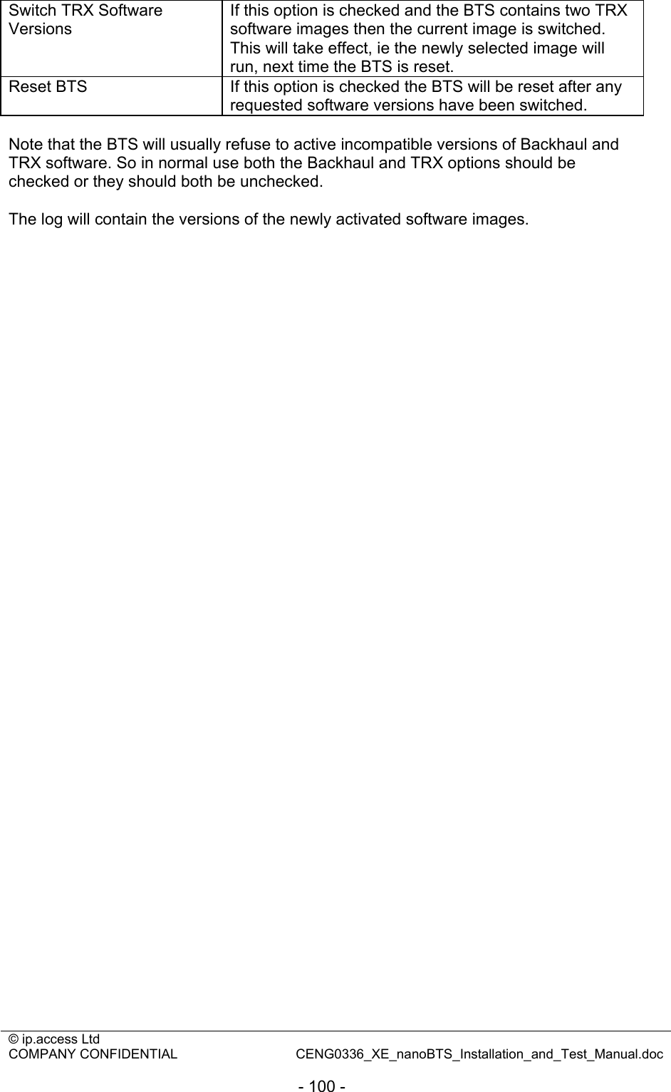 © ip.access Ltd   COMPANY CONFIDENTIAL  CENG0336_XE_nanoBTS_Installation_and_Test_Manual.doc  - 100 - Switch TRX Software Versions If this option is checked and the BTS contains two TRX software images then the current image is switched. This will take effect, ie the newly selected image will run, next time the BTS is reset. Reset BTS  If this option is checked the BTS will be reset after any requested software versions have been switched.  Note that the BTS will usually refuse to active incompatible versions of Backhaul and TRX software. So in normal use both the Backhaul and TRX options should be checked or they should both be unchecked.  The log will contain the versions of the newly activated software images. 