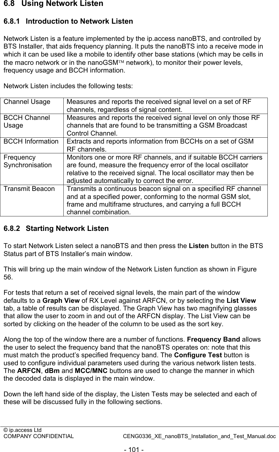 © ip.access Ltd   COMPANY CONFIDENTIAL  CENG0336_XE_nanoBTS_Installation_and_Test_Manual.doc  - 101 - 6.8  Using Network Listen 6.8.1  Introduction to Network Listen Network Listen is a feature implemented by the ip.access nanoBTS, and controlled by BTS Installer, that aids frequency planning. It puts the nanoBTS into a receive mode in which it can be used like a mobile to identify other base stations (which may be cells in the macro network or in the nanoGSM™ network), to monitor their power levels, frequency usage and BCCH information.  Network Listen includes the following tests:  Channel Usage  Measures and reports the received signal level on a set of RF channels, regardless of signal content. BCCH Channel Usage Measures and reports the received signal level on only those RF channels that are found to be transmitting a GSM Broadcast Control Channel. BCCH Information  Extracts and reports information from BCCHs on a set of GSM RF channels. Frequency Synchronisation Monitors one or more RF channels, and if suitable BCCH carriers are found, measure the frequency error of the local oscillator relative to the received signal. The local oscillator may then be adjusted automatically to correct the error. Transmit Beacon  Transmits a continuous beacon signal on a specified RF channel and at a specified power, conforming to the normal GSM slot, frame and multiframe structures, and carrying a full BCCH channel combination.  6.8.2  Starting Network Listen To start Network Listen select a nanoBTS and then press the Listen button in the BTS Status part of BTS Installer’s main window.  This will bring up the main window of the Network Listen function as shown in Figure 56.  For tests that return a set of received signal levels, the main part of the window defaults to a Graph View of RX Level against ARFCN, or by selecting the List View tab, a table of results can be displayed. The Graph View has two magnifying glasses that allow the user to zoom in and out of the ARFCN display. The List View can be sorted by clicking on the header of the column to be used as the sort key.  Along the top of the window there are a number of functions. Frequency Band allows the user to select the frequency band that the nanoBTS operates on: note that this must match the product’s specified frequency band. The Configure Test button is used to configure individual parameters used during the various network listen tests. The ARFCN, dBm and MCC/MNC buttons are used to change the manner in which the decoded data is displayed in the main window.  Down the left hand side of the display, the Listen Tests may be selected and each of these will be discussed fully in the following sections.  