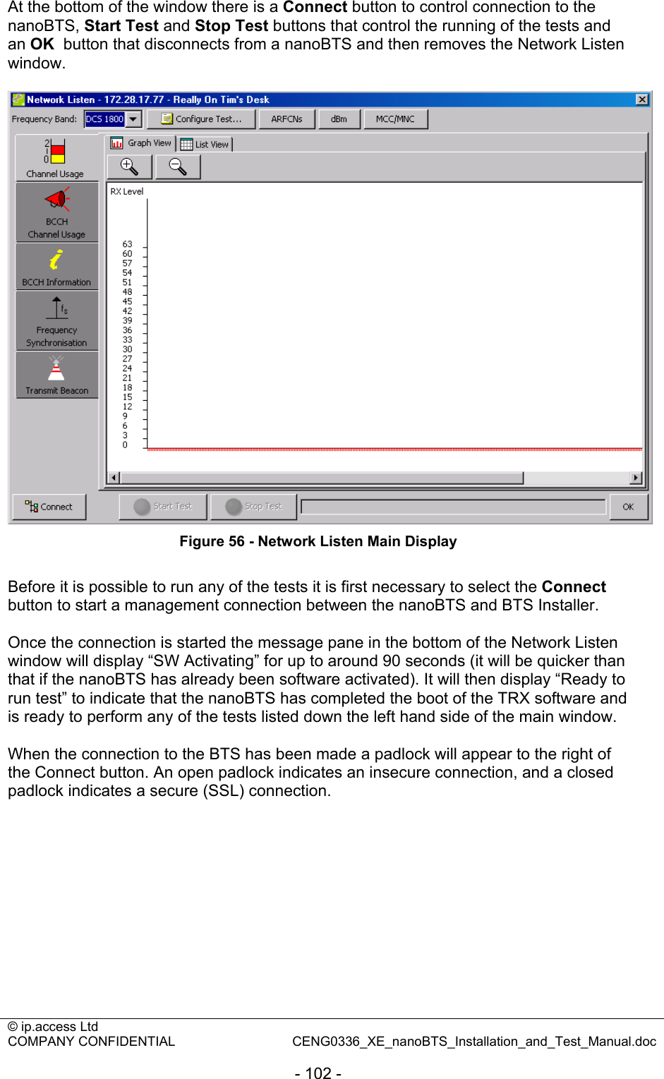 © ip.access Ltd   COMPANY CONFIDENTIAL  CENG0336_XE_nanoBTS_Installation_and_Test_Manual.doc  - 102 - At the bottom of the window there is a Connect button to control connection to the nanoBTS, Start Test and Stop Test buttons that control the running of the tests and an OK  button that disconnects from a nanoBTS and then removes the Network Listen window.   Figure 56 - Network Listen Main Display  Before it is possible to run any of the tests it is first necessary to select the Connect button to start a management connection between the nanoBTS and BTS Installer.  Once the connection is started the message pane in the bottom of the Network Listen window will display “SW Activating” for up to around 90 seconds (it will be quicker than that if the nanoBTS has already been software activated). It will then display “Ready to run test” to indicate that the nanoBTS has completed the boot of the TRX software and is ready to perform any of the tests listed down the left hand side of the main window.  When the connection to the BTS has been made a padlock will appear to the right of the Connect button. An open padlock indicates an insecure connection, and a closed padlock indicates a secure (SSL) connection.  