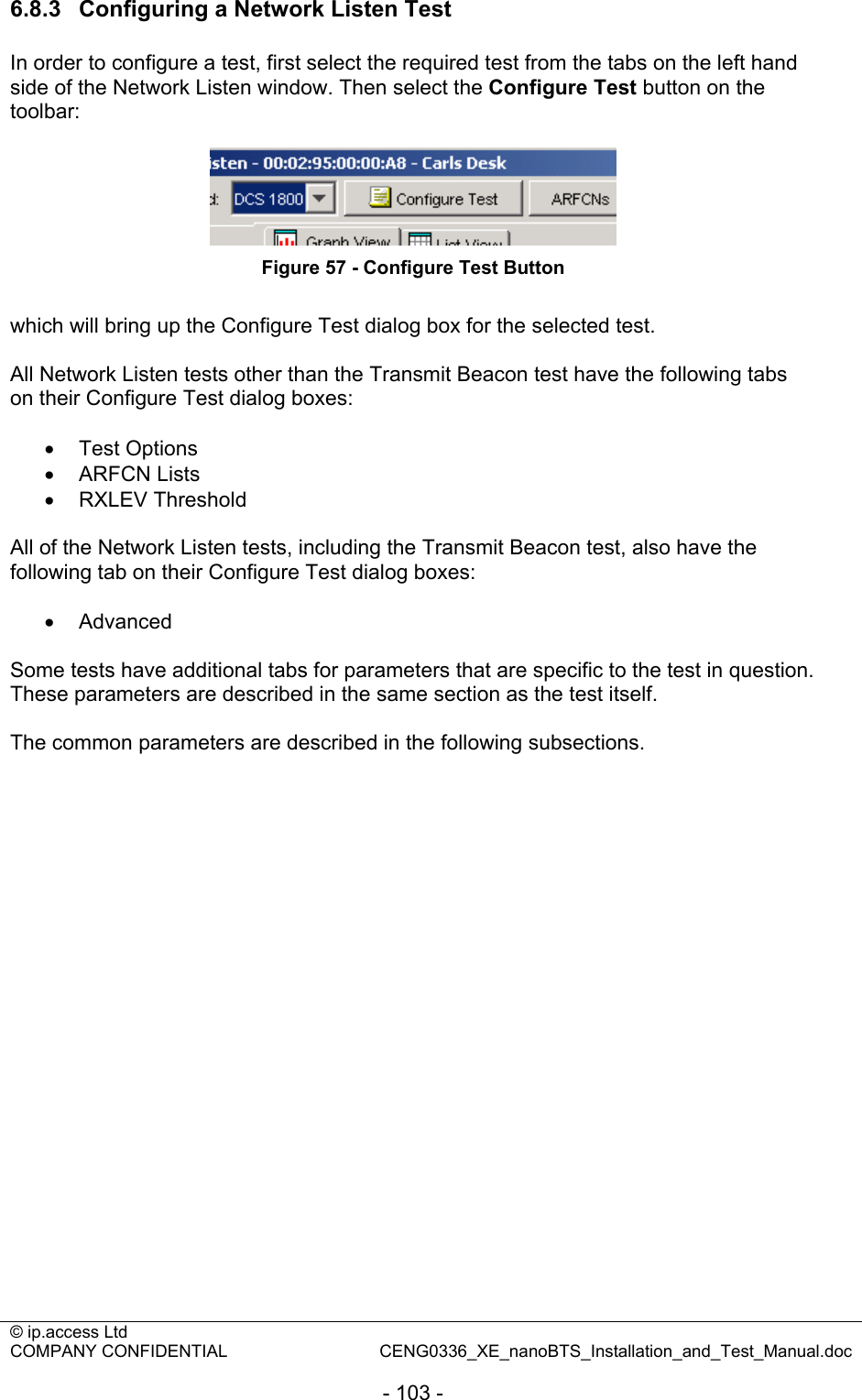 © ip.access Ltd   COMPANY CONFIDENTIAL  CENG0336_XE_nanoBTS_Installation_and_Test_Manual.doc  - 103 - 6.8.3  Configuring a Network Listen Test In order to configure a test, first select the required test from the tabs on the left hand side of the Network Listen window. Then select the Configure Test button on the toolbar:   Figure 57 - Configure Test Button  which will bring up the Configure Test dialog box for the selected test.  All Network Listen tests other than the Transmit Beacon test have the following tabs on their Configure Test dialog boxes:  • Test Options • ARFCN Lists • RXLEV Threshold  All of the Network Listen tests, including the Transmit Beacon test, also have the following tab on their Configure Test dialog boxes:  • Advanced  Some tests have additional tabs for parameters that are specific to the test in question. These parameters are described in the same section as the test itself.  The common parameters are described in the following subsections.  