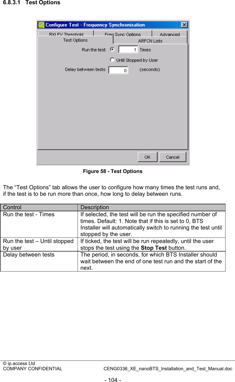 © ip.access Ltd   COMPANY CONFIDENTIAL  CENG0336_XE_nanoBTS_Installation_and_Test_Manual.doc  - 104 - 6.8.3.1 Test Options   Figure 58 - Test Options  The “Test Options” tab allows the user to configure how many times the test runs and, if the test is to be run more than once, how long to delay between runs.  Control  Description Run the test - Times  If selected, the test will be run the specified number of times. Default: 1. Note that if this is set to 0, BTS Installer will automatically switch to running the test until stopped by the user. Run the test – Until stopped by user If ticked, the test will be run repeatedly, until the user stops the test using the Stop Test button. Delay between tests  The period, in seconds, for which BTS Installer should wait between the end of one test run and the start of the next.  