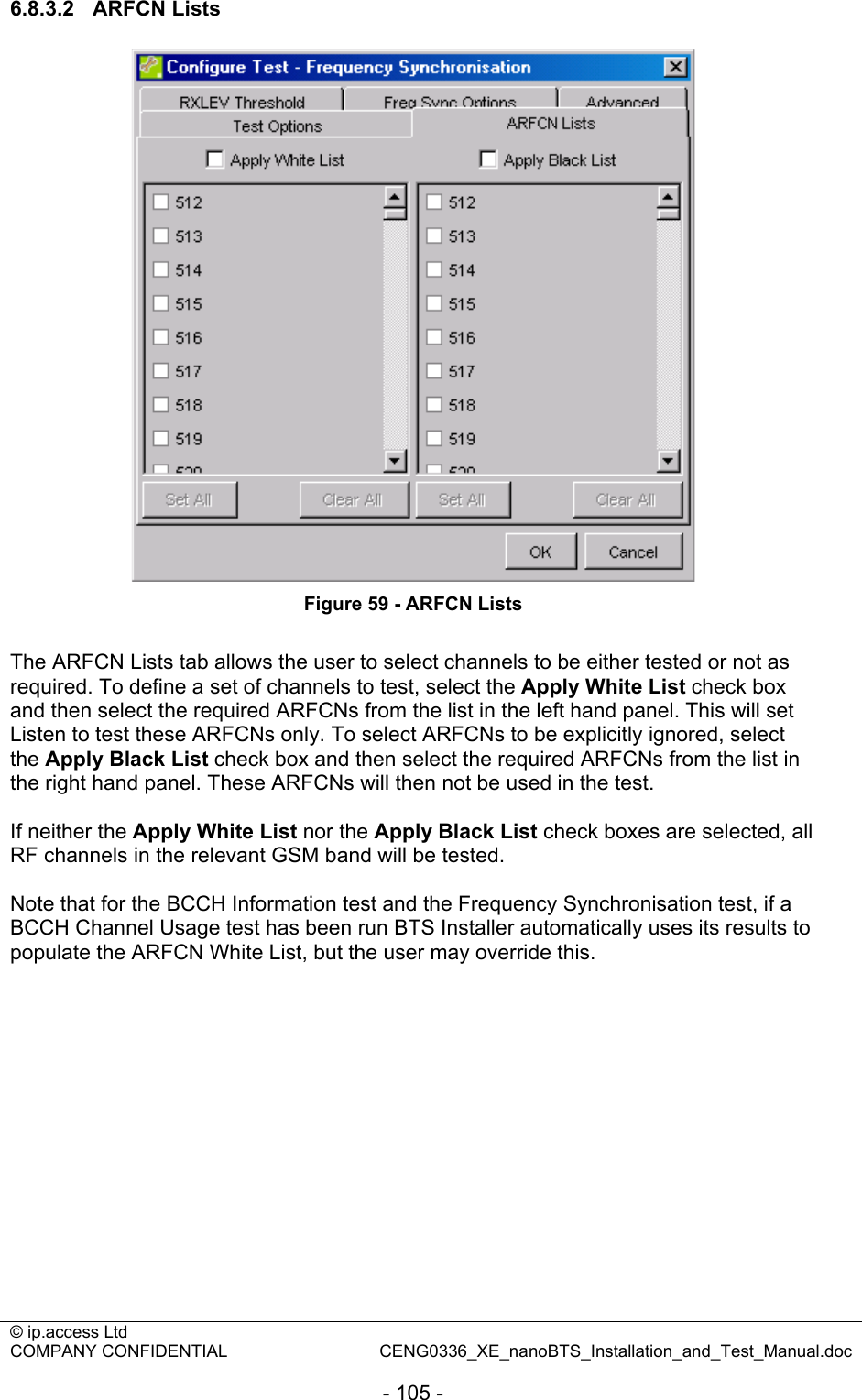 © ip.access Ltd   COMPANY CONFIDENTIAL  CENG0336_XE_nanoBTS_Installation_and_Test_Manual.doc  - 105 - 6.8.3.2 ARFCN Lists  Figure 59 - ARFCN Lists  The ARFCN Lists tab allows the user to select channels to be either tested or not as required. To define a set of channels to test, select the Apply White List check box and then select the required ARFCNs from the list in the left hand panel. This will set Listen to test these ARFCNs only. To select ARFCNs to be explicitly ignored, select the Apply Black List check box and then select the required ARFCNs from the list in the right hand panel. These ARFCNs will then not be used in the test.  If neither the Apply White List nor the Apply Black List check boxes are selected, all RF channels in the relevant GSM band will be tested.  Note that for the BCCH Information test and the Frequency Synchronisation test, if a BCCH Channel Usage test has been run BTS Installer automatically uses its results to populate the ARFCN White List, but the user may override this.  