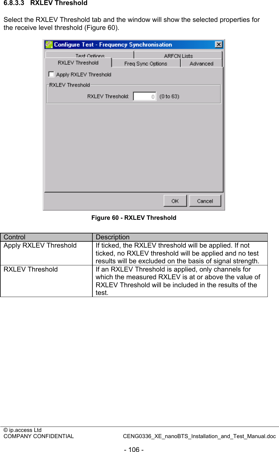 © ip.access Ltd   COMPANY CONFIDENTIAL  CENG0336_XE_nanoBTS_Installation_and_Test_Manual.doc  - 106 - 6.8.3.3 RXLEV Threshold Select the RXLEV Threshold tab and the window will show the selected properties for the receive level threshold (Figure 60).   Figure 60 - RXLEV Threshold  Control  Description Apply RXLEV Threshold  If ticked, the RXLEV threshold will be applied. If not ticked, no RXLEV threshold will be applied and no test results will be excluded on the basis of signal strength. RXLEV Threshold  If an RXLEV Threshold is applied, only channels for which the measured RXLEV is at or above the value of RXLEV Threshold will be included in the results of the test.  