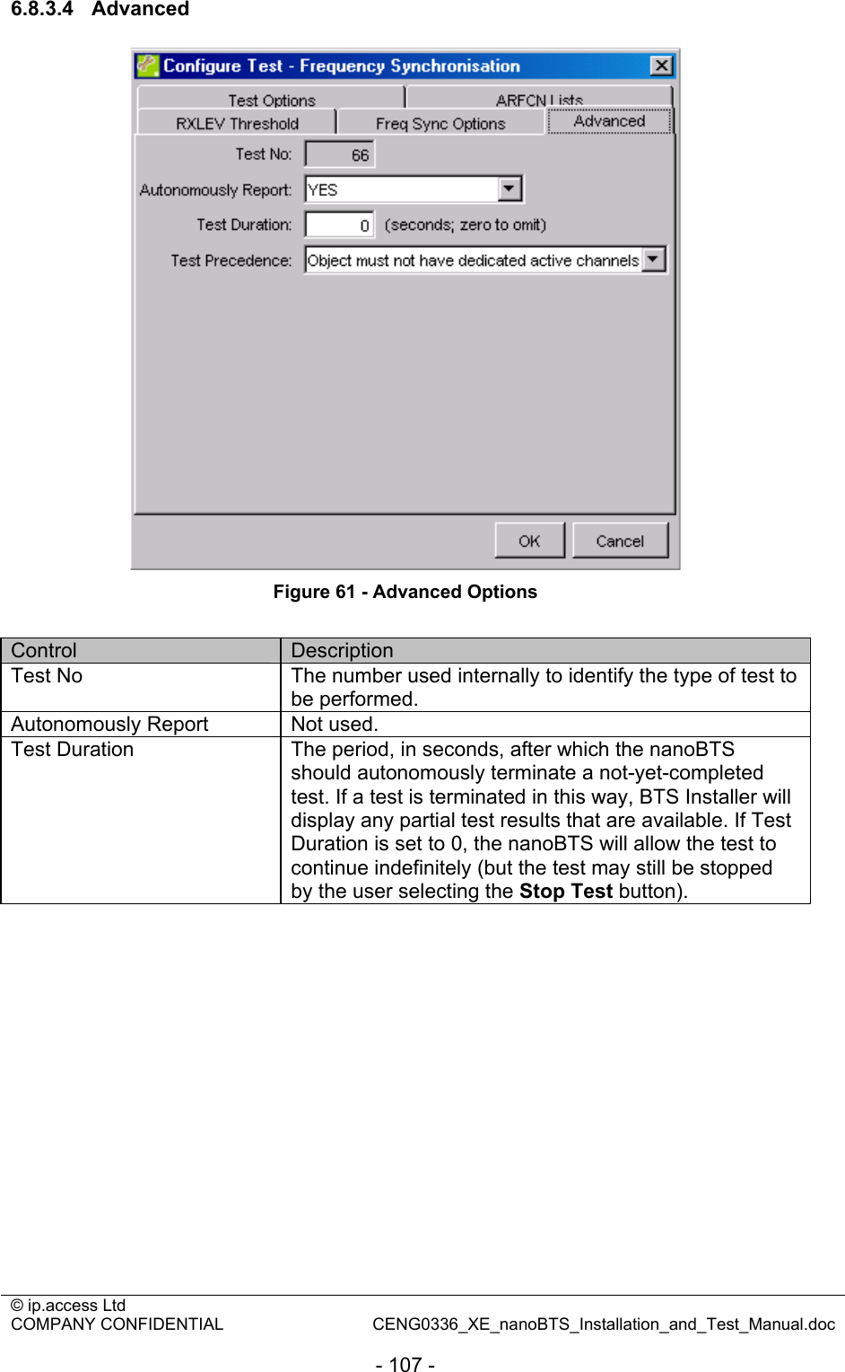 © ip.access Ltd   COMPANY CONFIDENTIAL  CENG0336_XE_nanoBTS_Installation_and_Test_Manual.doc  - 107 - 6.8.3.4 Advanced  Figure 61 - Advanced Options  Control  Description Test No  The number used internally to identify the type of test to be performed. Autonomously Report  Not used. Test Duration  The period, in seconds, after which the nanoBTS should autonomously terminate a not-yet-completed test. If a test is terminated in this way, BTS Installer will display any partial test results that are available. If Test Duration is set to 0, the nanoBTS will allow the test to continue indefinitely (but the test may still be stopped by the user selecting the Stop Test button). 