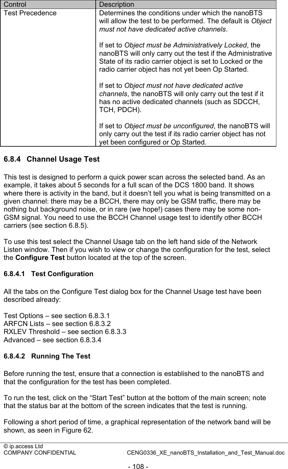 © ip.access Ltd   COMPANY CONFIDENTIAL  CENG0336_XE_nanoBTS_Installation_and_Test_Manual.doc  - 108 - Control  Description Test Precedence  Determines the conditions under which the nanoBTS will allow the test to be performed. The default is Object must not have dedicated active channels.  If set to Object must be Administratively Locked, the nanoBTS will only carry out the test if the Administrative State of its radio carrier object is set to Locked or the radio carrier object has not yet been Op Started.  If set to Object must not have dedicated active channels, the nanoBTS will only carry out the test if it has no active dedicated channels (such as SDCCH, TCH, PDCH).  If set to Object must be unconfigured, the nanoBTS will only carry out the test if its radio carrier object has not yet been configured or Op Started.  6.8.4  Channel Usage Test This test is designed to perform a quick power scan across the selected band. As an example, it takes about 5 seconds for a full scan of the DCS 1800 band. It shows where there is activity in the band, but it doesn’t tell you what is being transmitted on a given channel: there may be a BCCH, there may only be GSM traffic, there may be nothing but background noise, or in rare (we hope!) cases there may be some non-GSM signal. You need to use the BCCH Channel usage test to identify other BCCH carriers (see section 6.8.5).  To use this test select the Channel Usage tab on the left hand side of the Network Listen window. Then if you wish to view or change the configuration for the test, select the Configure Test button located at the top of the screen.  6.8.4.1 Test Configuration All the tabs on the Configure Test dialog box for the Channel Usage test have been described already:  Test Options – see section 6.8.3.1 ARFCN Lists – see section 6.8.3.2 RXLEV Threshold – see section 6.8.3.3 Advanced – see section 6.8.3.4  6.8.4.2  Running The Test Before running the test, ensure that a connection is established to the nanoBTS and that the configuration for the test has been completed.  To run the test, click on the “Start Test” button at the bottom of the main screen; note that the status bar at the bottom of the screen indicates that the test is running.  Following a short period of time, a graphical representation of the network band will be shown, as seen in Figure 62.  