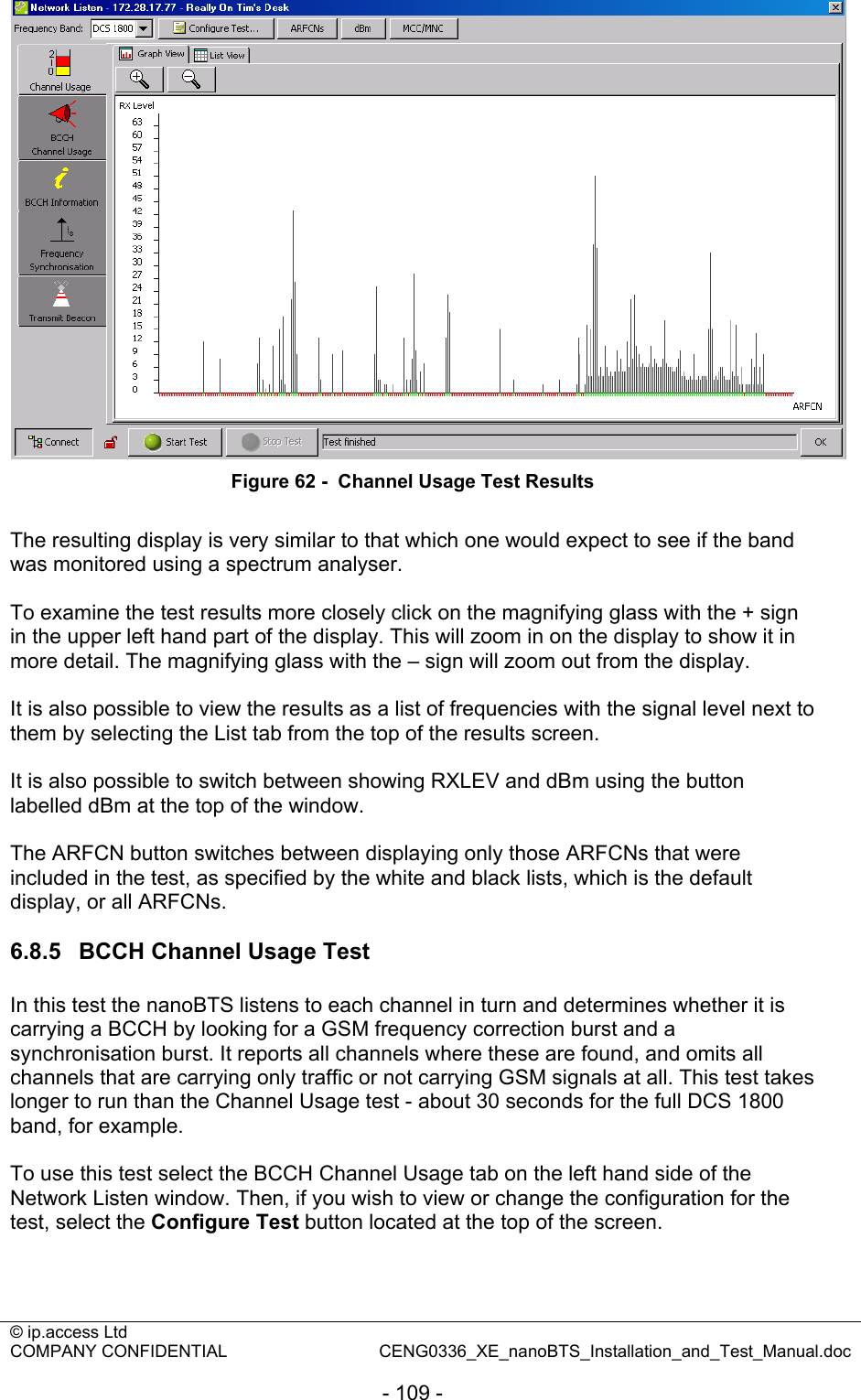 © ip.access Ltd   COMPANY CONFIDENTIAL  CENG0336_XE_nanoBTS_Installation_and_Test_Manual.doc  - 109 -  Figure 62 -  Channel Usage Test Results  The resulting display is very similar to that which one would expect to see if the band was monitored using a spectrum analyser.  To examine the test results more closely click on the magnifying glass with the + sign in the upper left hand part of the display. This will zoom in on the display to show it in more detail. The magnifying glass with the – sign will zoom out from the display.  It is also possible to view the results as a list of frequencies with the signal level next to them by selecting the List tab from the top of the results screen.  It is also possible to switch between showing RXLEV and dBm using the button labelled dBm at the top of the window.  The ARFCN button switches between displaying only those ARFCNs that were included in the test, as specified by the white and black lists, which is the default display, or all ARFCNs.  6.8.5  BCCH Channel Usage Test In this test the nanoBTS listens to each channel in turn and determines whether it is carrying a BCCH by looking for a GSM frequency correction burst and a synchronisation burst. It reports all channels where these are found, and omits all channels that are carrying only traffic or not carrying GSM signals at all. This test takes longer to run than the Channel Usage test - about 30 seconds for the full DCS 1800 band, for example.  To use this test select the BCCH Channel Usage tab on the left hand side of the Network Listen window. Then, if you wish to view or change the configuration for the test, select the Configure Test button located at the top of the screen.   