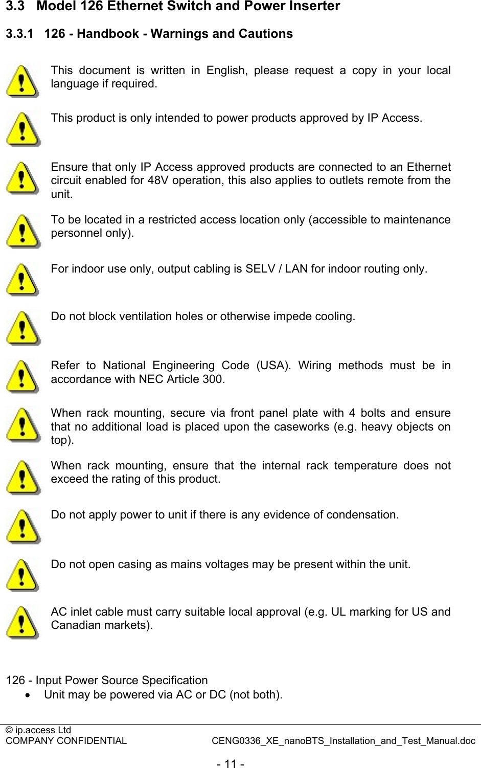 © ip.access Ltd   COMPANY CONFIDENTIAL  CENG0336_XE_nanoBTS_Installation_and_Test_Manual.doc  - 11 - 3.3  Model 126 Ethernet Switch and Power Inserter 3.3.1  126 - Handbook - Warnings and Cautions   This document is written in English, please request a copy in your local language if required.  This product is only intended to power products approved by IP Access.  Ensure that only IP Access approved products are connected to an Ethernet circuit enabled for 48V operation, this also applies to outlets remote from the unit.  To be located in a restricted access location only (accessible to maintenance personnel only).  For indoor use only, output cabling is SELV / LAN for indoor routing only.  Do not block ventilation holes or otherwise impede cooling.  Refer to National Engineering Code (USA). Wiring methods must be in accordance with NEC Article 300.  When rack mounting, secure via front panel plate with 4 bolts and ensure that no additional load is placed upon the caseworks (e.g. heavy objects on top).  When rack mounting, ensure that the internal rack temperature does not exceed the rating of this product.  Do not apply power to unit if there is any evidence of condensation.  Do not open casing as mains voltages may be present within the unit.  AC inlet cable must carry suitable local approval (e.g. UL marking for US and Canadian markets).   126 - Input Power Source Specification •  Unit may be powered via AC or DC (not both). 