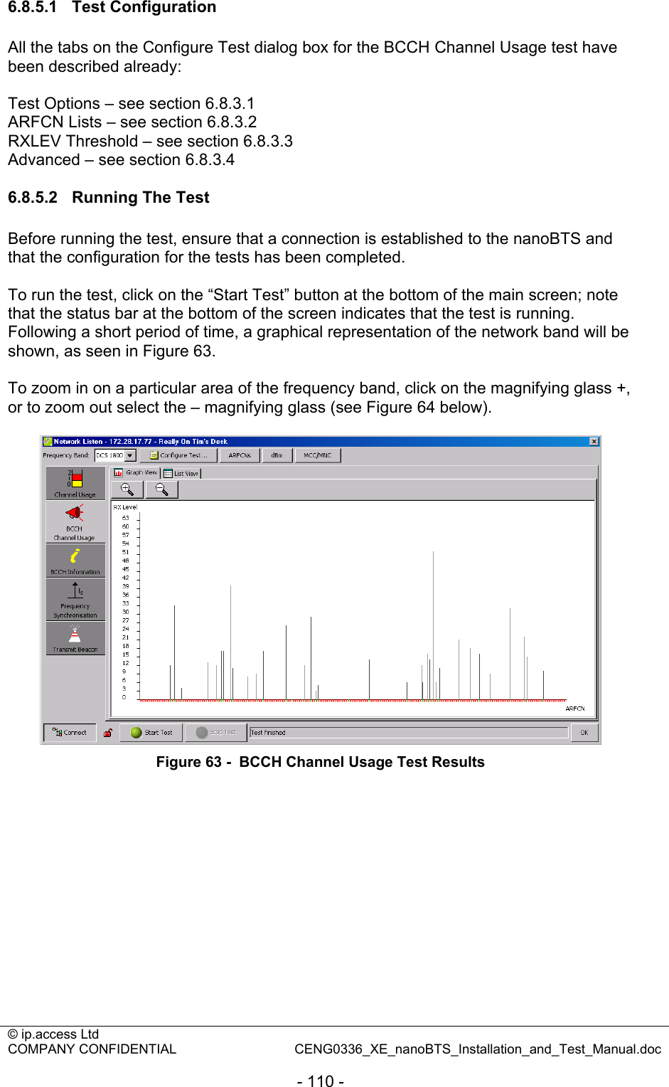 © ip.access Ltd   COMPANY CONFIDENTIAL  CENG0336_XE_nanoBTS_Installation_and_Test_Manual.doc  - 110 - 6.8.5.1 Test Configuration All the tabs on the Configure Test dialog box for the BCCH Channel Usage test have been described already:  Test Options – see section 6.8.3.1 ARFCN Lists – see section 6.8.3.2 RXLEV Threshold – see section 6.8.3.3 Advanced – see section 6.8.3.4  6.8.5.2  Running The Test Before running the test, ensure that a connection is established to the nanoBTS and that the configuration for the tests has been completed.  To run the test, click on the “Start Test” button at the bottom of the main screen; note that the status bar at the bottom of the screen indicates that the test is running. Following a short period of time, a graphical representation of the network band will be shown, as seen in Figure 63.  To zoom in on a particular area of the frequency band, click on the magnifying glass +, or to zoom out select the – magnifying glass (see Figure 64 below).   Figure 63 -  BCCH Channel Usage Test Results  