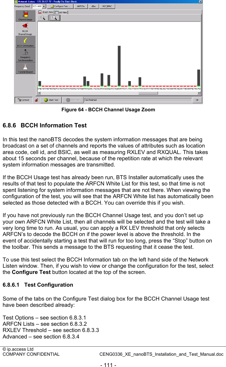 © ip.access Ltd   COMPANY CONFIDENTIAL  CENG0336_XE_nanoBTS_Installation_and_Test_Manual.doc  - 111 -  Figure 64 - BCCH Channel Usage Zoom  6.8.6  BCCH Information Test In this test the nanoBTS decodes the system information messages that are being broadcast on a set of channels and reports the values of attributes such as location area code, cell id, and BSIC, as well as measuring RXLEV and RXQUAL. This takes about 15 seconds per channel, because of the repetition rate at which the relevant system information messages are transmitted.  If the BCCH Usage test has already been run, BTS Installer automatically uses the results of that test to populate the ARFCN White List for this test, so that time is not spent listening for system information messages that are not there. When viewing the configuration of the test, you will see that the ARFCN White list has automatically been selected as those detected with a BCCH. You can override this if you wish.  If you have not previously run the BCCH Channel Usage test, and you don’t set up your own ARFCN White List, then all channels will be selected and the test will take a very long time to run. As usual, you can apply a RX LEV threshold that only selects ARFCN’s to decode the BCCH on if the power level is above the threshold. In the event of accidentally starting a test that will run for too long, press the “Stop” button on the toolbar. This sends a message to the BTS requesting that it cease the test.  To use this test select the BCCH Information tab on the left hand side of the Network Listen window. Then, if you wish to view or change the configuration for the test, select the Configure Test button located at the top of the screen.  6.8.6.1 Test Configuration Some of the tabs on the Configure Test dialog box for the BCCH Channel Usage test have been described already:  Test Options – see section 6.8.3.1 ARFCN Lists – see section 6.8.3.2 RXLEV Threshold – see section 6.8.3.3 Advanced – see section 6.8.3.4  