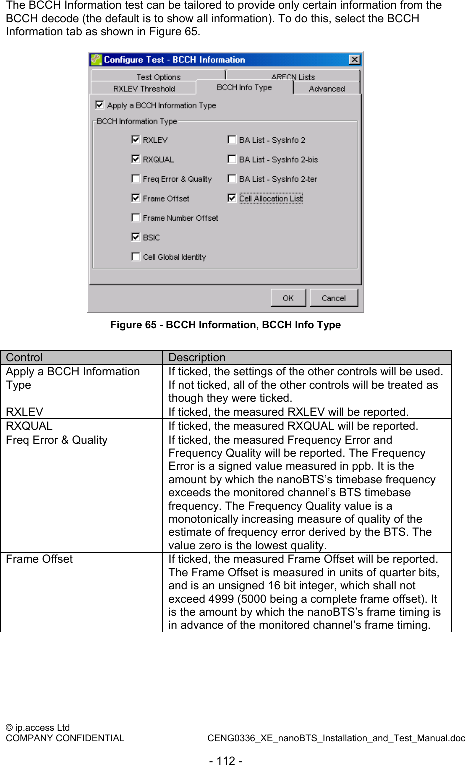 © ip.access Ltd   COMPANY CONFIDENTIAL  CENG0336_XE_nanoBTS_Installation_and_Test_Manual.doc  - 112 - The BCCH Information test can be tailored to provide only certain information from the BCCH decode (the default is to show all information). To do this, select the BCCH Information tab as shown in Figure 65.   Figure 65 - BCCH Information, BCCH Info Type  Control  Description Apply a BCCH Information Type If ticked, the settings of the other controls will be used. If not ticked, all of the other controls will be treated as though they were ticked. RXLEV  If ticked, the measured RXLEV will be reported. RXQUAL  If ticked, the measured RXQUAL will be reported. Freq Error &amp; Quality  If ticked, the measured Frequency Error and Frequency Quality will be reported. The Frequency Error is a signed value measured in ppb. It is the amount by which the nanoBTS’s timebase frequency exceeds the monitored channel’s BTS timebase frequency. The Frequency Quality value is a monotonically increasing measure of quality of the estimate of frequency error derived by the BTS. The value zero is the lowest quality. Frame Offset  If ticked, the measured Frame Offset will be reported. The Frame Offset is measured in units of quarter bits, and is an unsigned 16 bit integer, which shall not exceed 4999 (5000 being a complete frame offset). It is the amount by which the nanoBTS’s frame timing is in advance of the monitored channel’s frame timing. 