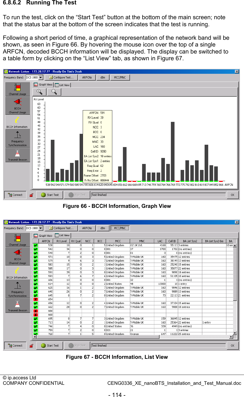 © ip.access Ltd   COMPANY CONFIDENTIAL  CENG0336_XE_nanoBTS_Installation_and_Test_Manual.doc  - 114 - 6.8.6.2  Running The Test To run the test, click on the “Start Test” button at the bottom of the main screen; note that the status bar at the bottom of the screen indicates that the test is running.  Following a short period of time, a graphical representation of the network band will be shown, as seen in Figure 66. By hovering the mouse icon over the top of a single ARFCN, decoded BCCH information will be displayed. The display can be switched to a table form by clicking on the “List View” tab, as shown in Figure 67.   Figure 66 - BCCH Information, Graph View   Figure 67 - BCCH Information, List View  