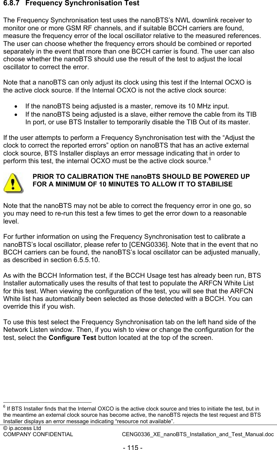 © ip.access Ltd   COMPANY CONFIDENTIAL  CENG0336_XE_nanoBTS_Installation_and_Test_Manual.doc  - 115 - 6.8.7  Frequency Synchronisation Test The Frequency Synchronisation test uses the nanoBTS’s NWL downlink receiver to monitor one or more GSM RF channels, and if suitable BCCH carriers are found, measure the frequency error of the local oscillator relative to the measured references. The user can choose whether the frequency errors should be combined or reported separately in the event that more than one BCCH carrier is found. The user can also choose whether the nanoBTS should use the result of the test to adjust the local oscillator to correct the error.  Note that a nanoBTS can only adjust its clock using this test if the Internal OCXO is the active clock source. If the Internal OCXO is not the active clock source:  •  If the nanoBTS being adjusted is a master, remove its 10 MHz input. •  If the nanoBTS being adjusted is a slave, either remove the cable from its TIB In port, or use BTS Installer to temporarily disable the TIB Out of its master.  If the user attempts to perform a Frequency Synchronisation test with the “Adjust the clock to correct the reported errors” option on nanoBTS that has an active external clock source, BTS Installer displays an error message indicating that in order to perform this test, the internal OCXO must be the active clock source.6   PRIOR TO CALIBRATION THE nanoBTS SHOULD BE POWERED UP FOR A MINIMUM OF 10 MINUTES TO ALLOW IT TO STABILISE  Note that the nanoBTS may not be able to correct the frequency error in one go, so you may need to re-run this test a few times to get the error down to a reasonable level.  For further information on using the Frequency Synchronisation test to calibrate a nanoBTS’s local oscillator, please refer to [CENG0336]. Note that in the event that no BCCH carriers can be found, the nanoBTS’s local oscillator can be adjusted manually, as described in section 6.5.5.10.  As with the BCCH Information test, if the BCCH Usage test has already been run, BTS Installer automatically uses the results of that test to populate the ARFCN White List for this test. When viewing the configuration of the test, you will see that the ARFCN White list has automatically been selected as those detected with a BCCH. You can override this if you wish.  To use this test select the Frequency Synchronisation tab on the left hand side of the Network Listen window. Then, if you wish to view or change the configuration for the test, select the Configure Test button located at the top of the screen.                                                   6 If BTS Installer finds that the Internal OXCO is the active clock source and tries to initiate the test, but in the meantime an external clock source has become active, the nanoBTS rejects the test request and BTS Installer displays an error message indicating “resource not available”. 