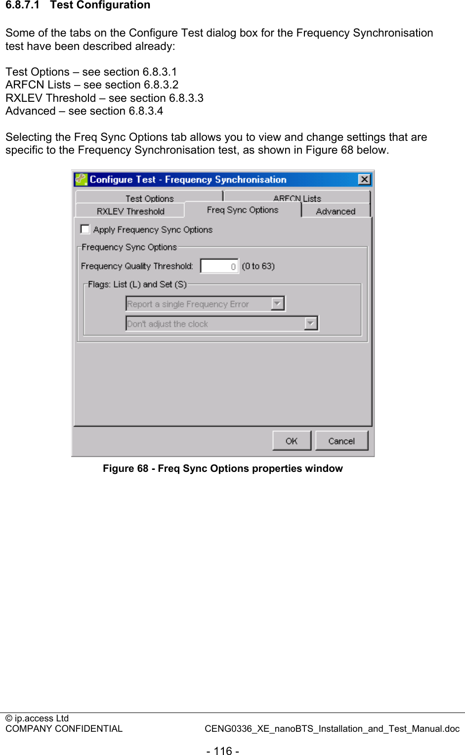 © ip.access Ltd   COMPANY CONFIDENTIAL  CENG0336_XE_nanoBTS_Installation_and_Test_Manual.doc  - 116 - 6.8.7.1 Test Configuration Some of the tabs on the Configure Test dialog box for the Frequency Synchronisation test have been described already:  Test Options – see section 6.8.3.1 ARFCN Lists – see section 6.8.3.2 RXLEV Threshold – see section 6.8.3.3 Advanced – see section 6.8.3.4  Selecting the Freq Sync Options tab allows you to view and change settings that are specific to the Frequency Synchronisation test, as shown in Figure 68 below.   Figure 68 - Freq Sync Options properties window 