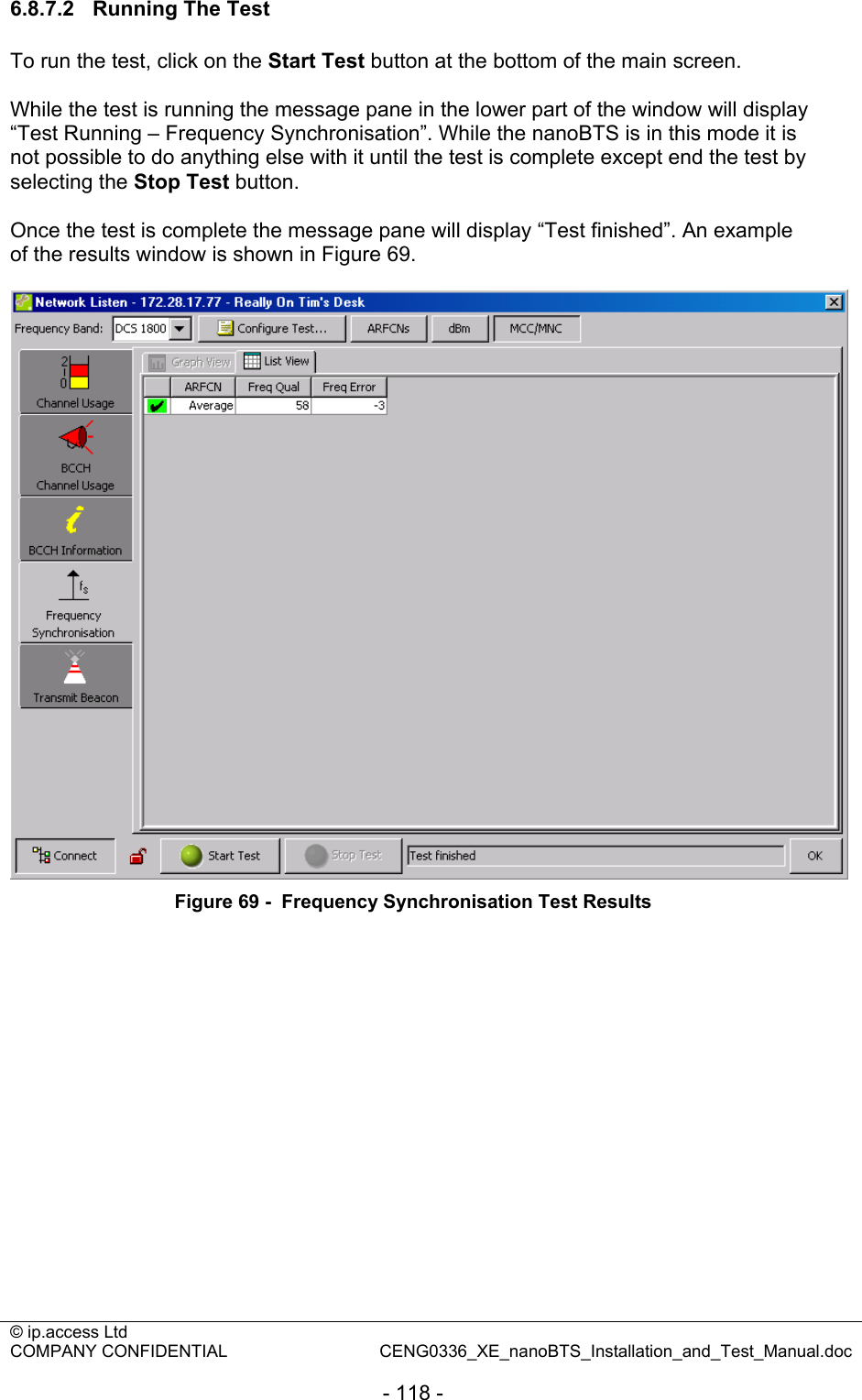 © ip.access Ltd   COMPANY CONFIDENTIAL  CENG0336_XE_nanoBTS_Installation_and_Test_Manual.doc  - 118 - 6.8.7.2  Running The Test To run the test, click on the Start Test button at the bottom of the main screen.  While the test is running the message pane in the lower part of the window will display “Test Running – Frequency Synchronisation”. While the nanoBTS is in this mode it is not possible to do anything else with it until the test is complete except end the test by selecting the Stop Test button.  Once the test is complete the message pane will display “Test finished”. An example of the results window is shown in Figure 69.   Figure 69 -  Frequency Synchronisation Test Results  