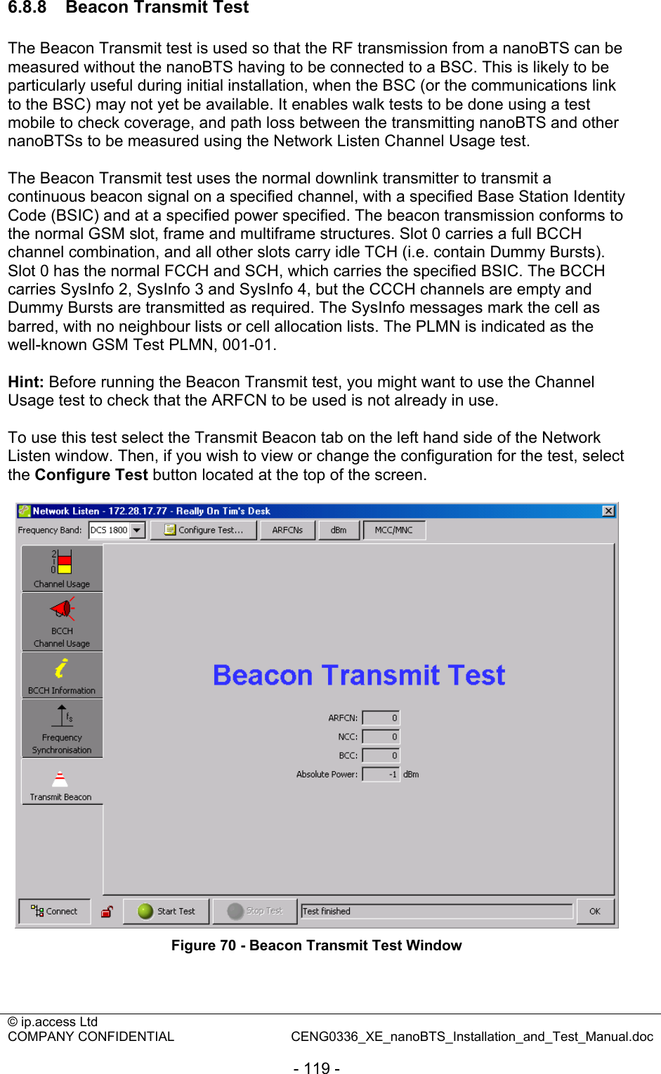 © ip.access Ltd   COMPANY CONFIDENTIAL  CENG0336_XE_nanoBTS_Installation_and_Test_Manual.doc  - 119 - 6.8.8   Beacon Transmit Test The Beacon Transmit test is used so that the RF transmission from a nanoBTS can be measured without the nanoBTS having to be connected to a BSC. This is likely to be particularly useful during initial installation, when the BSC (or the communications link to the BSC) may not yet be available. It enables walk tests to be done using a test mobile to check coverage, and path loss between the transmitting nanoBTS and other nanoBTSs to be measured using the Network Listen Channel Usage test.  The Beacon Transmit test uses the normal downlink transmitter to transmit a continuous beacon signal on a specified channel, with a specified Base Station Identity Code (BSIC) and at a specified power specified. The beacon transmission conforms to the normal GSM slot, frame and multiframe structures. Slot 0 carries a full BCCH channel combination, and all other slots carry idle TCH (i.e. contain Dummy Bursts). Slot 0 has the normal FCCH and SCH, which carries the specified BSIC. The BCCH carries SysInfo 2, SysInfo 3 and SysInfo 4, but the CCCH channels are empty and Dummy Bursts are transmitted as required. The SysInfo messages mark the cell as barred, with no neighbour lists or cell allocation lists. The PLMN is indicated as the well-known GSM Test PLMN, 001-01.  Hint: Before running the Beacon Transmit test, you might want to use the Channel Usage test to check that the ARFCN to be used is not already in use.  To use this test select the Transmit Beacon tab on the left hand side of the Network Listen window. Then, if you wish to view or change the configuration for the test, select the Configure Test button located at the top of the screen.   Figure 70 - Beacon Transmit Test Window  