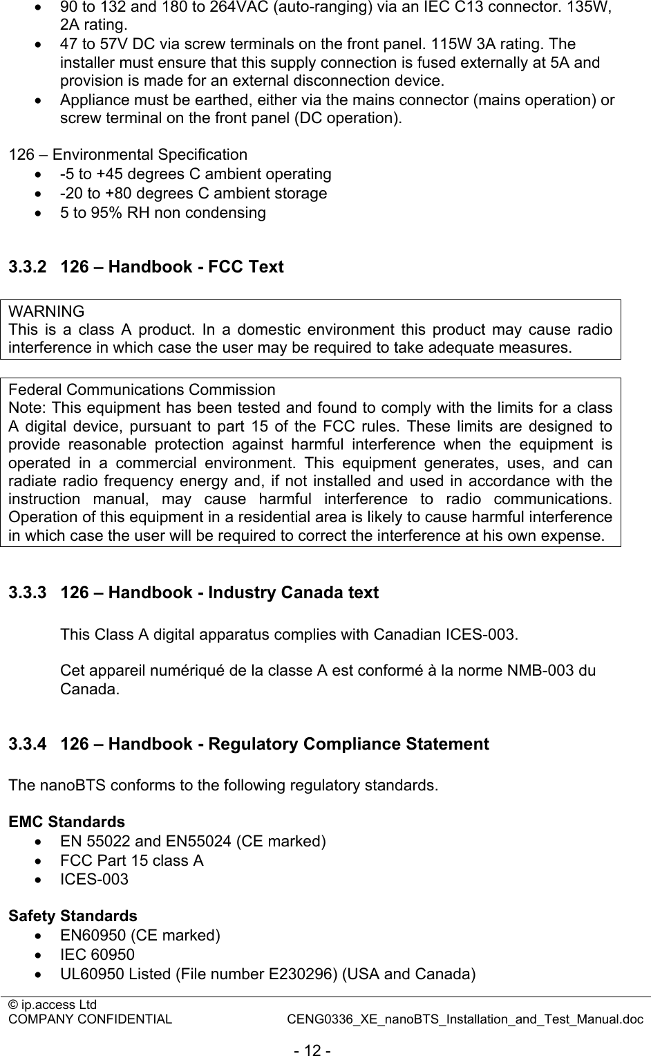 © ip.access Ltd   COMPANY CONFIDENTIAL  CENG0336_XE_nanoBTS_Installation_and_Test_Manual.doc  - 12 - •  90 to 132 and 180 to 264VAC (auto-ranging) via an IEC C13 connector. 135W, 2A rating. •  47 to 57V DC via screw terminals on the front panel. 115W 3A rating. The installer must ensure that this supply connection is fused externally at 5A and provision is made for an external disconnection device. •  Appliance must be earthed, either via the mains connector (mains operation) or screw terminal on the front panel (DC operation).  126 – Environmental Specification •  -5 to +45 degrees C ambient operating •  -20 to +80 degrees C ambient storage •  5 to 95% RH non condensing  3.3.2  126 – Handbook - FCC Text  WARNING This is a class A product. In a domestic environment this product may cause radio interference in which case the user may be required to take adequate measures.  Federal Communications Commission Note: This equipment has been tested and found to comply with the limits for a class A digital device, pursuant to part 15 of the FCC rules. These limits are designed to provide reasonable protection against harmful interference when the equipment is operated in a commercial environment. This equipment generates, uses, and can radiate radio frequency energy and, if not installed and used in accordance with the instruction manual, may cause harmful interference to radio communications. Operation of this equipment in a residential area is likely to cause harmful interference in which case the user will be required to correct the interference at his own expense.  3.3.3  126 – Handbook - Industry Canada text  This Class A digital apparatus complies with Canadian ICES-003.  Cet appareil numériqué de la classe A est conformé à la norme NMB-003 du Canada.  3.3.4  126 – Handbook - Regulatory Compliance Statement  The nanoBTS conforms to the following regulatory standards.  EMC Standards •  EN 55022 and EN55024 (CE marked) •  FCC Part 15 class A • ICES-003  Safety Standards •  EN60950 (CE marked) • IEC 60950 •  UL60950 Listed (File number E230296) (USA and Canada) 