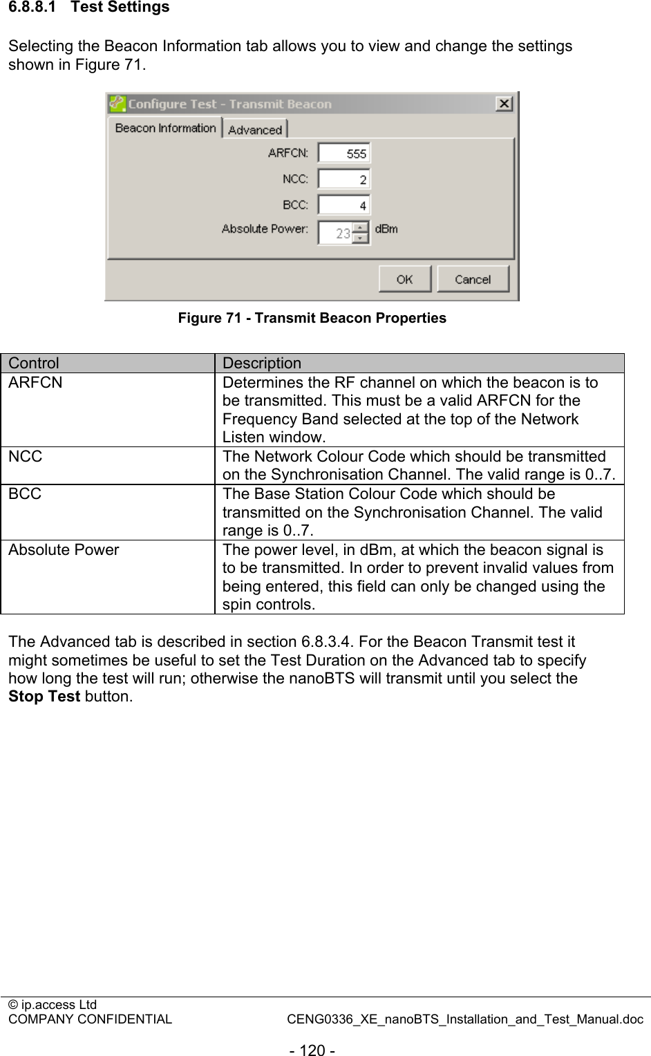 © ip.access Ltd   COMPANY CONFIDENTIAL  CENG0336_XE_nanoBTS_Installation_and_Test_Manual.doc  - 120 - 6.8.8.1 Test Settings Selecting the Beacon Information tab allows you to view and change the settings shown in Figure 71.   Figure 71 - Transmit Beacon Properties  Control  Description ARFCN  Determines the RF channel on which the beacon is to be transmitted. This must be a valid ARFCN for the Frequency Band selected at the top of the Network Listen window.  NCC  The Network Colour Code which should be transmitted on the Synchronisation Channel. The valid range is 0..7.BCC  The Base Station Colour Code which should be transmitted on the Synchronisation Channel. The valid range is 0..7. Absolute Power  The power level, in dBm, at which the beacon signal is to be transmitted. In order to prevent invalid values from being entered, this field can only be changed using the spin controls.  The Advanced tab is described in section 6.8.3.4. For the Beacon Transmit test it might sometimes be useful to set the Test Duration on the Advanced tab to specify how long the test will run; otherwise the nanoBTS will transmit until you select the Stop Test button.  