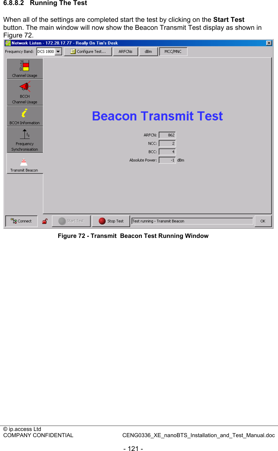 © ip.access Ltd   COMPANY CONFIDENTIAL  CENG0336_XE_nanoBTS_Installation_and_Test_Manual.doc  - 121 - 6.8.8.2  Running The Test When all of the settings are completed start the test by clicking on the Start Test button. The main window will now show the Beacon Transmit Test display as shown in Figure 72.  Figure 72 - Transmit  Beacon Test Running Window  