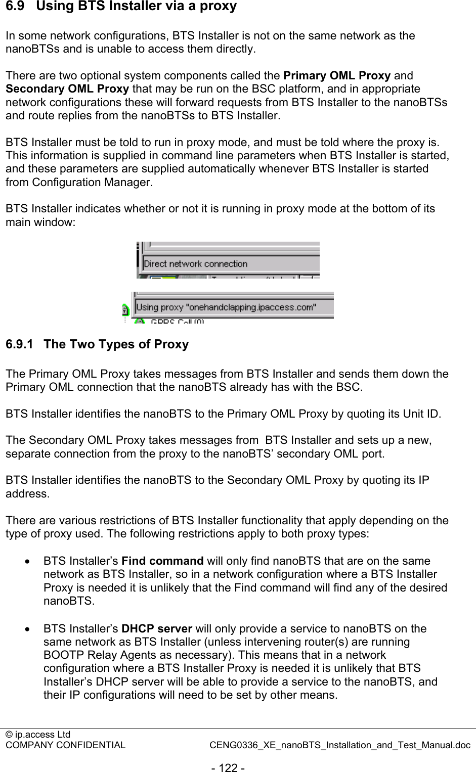 © ip.access Ltd   COMPANY CONFIDENTIAL  CENG0336_XE_nanoBTS_Installation_and_Test_Manual.doc  - 122 - 6.9  Using BTS Installer via a proxy In some network configurations, BTS Installer is not on the same network as the nanoBTSs and is unable to access them directly.  There are two optional system components called the Primary OML Proxy and Secondary OML Proxy that may be run on the BSC platform, and in appropriate network configurations these will forward requests from BTS Installer to the nanoBTSs and route replies from the nanoBTSs to BTS Installer.  BTS Installer must be told to run in proxy mode, and must be told where the proxy is. This information is supplied in command line parameters when BTS Installer is started, and these parameters are supplied automatically whenever BTS Installer is started from Configuration Manager.  BTS Installer indicates whether or not it is running in proxy mode at the bottom of its main window:      6.9.1  The Two Types of Proxy The Primary OML Proxy takes messages from BTS Installer and sends them down the Primary OML connection that the nanoBTS already has with the BSC.  BTS Installer identifies the nanoBTS to the Primary OML Proxy by quoting its Unit ID.  The Secondary OML Proxy takes messages from  BTS Installer and sets up a new, separate connection from the proxy to the nanoBTS’ secondary OML port.  BTS Installer identifies the nanoBTS to the Secondary OML Proxy by quoting its IP address.  There are various restrictions of BTS Installer functionality that apply depending on the type of proxy used. The following restrictions apply to both proxy types:  • BTS Installer’s Find command will only find nanoBTS that are on the same network as BTS Installer, so in a network configuration where a BTS Installer Proxy is needed it is unlikely that the Find command will find any of the desired nanoBTS.  • BTS Installer’s DHCP server will only provide a service to nanoBTS on the same network as BTS Installer (unless intervening router(s) are running BOOTP Relay Agents as necessary). This means that in a network configuration where a BTS Installer Proxy is needed it is unlikely that BTS Installer’s DHCP server will be able to provide a service to the nanoBTS, and their IP configurations will need to be set by other means.  