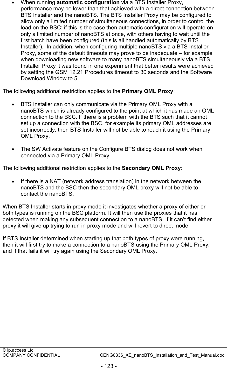 © ip.access Ltd   COMPANY CONFIDENTIAL  CENG0336_XE_nanoBTS_Installation_and_Test_Manual.doc  - 123 - • When running automatic configuration via a BTS Installer Proxy, performance may be lower than that achieved with a direct connection between BTS Installer and the nanoBTS. The BTS Installer Proxy may be configured to allow only a limited number of simultaneous connections, in order to control the load on the BSC; if this is the case then automatic configuration will operate on only a limited number of nanoBTS at once, with others having to wait until the first batch have been configured (this is all handled automatically by BTS Installer).  In addition, when configuring multiple nanoBTS via a BTS Installer Proxy, some of the default timeouts may prove to be inadequate – for example when downloading new software to many nanoBTS simultaneously via a BTS Installer Proxy it was found in one experiment that better results were achieved by setting the GSM 12.21 Procedures timeout to 30 seconds and the Software Download Window to 5.  The following additional restriction applies to the Primary OML Proxy:  •  BTS Installer can only communicate via the Primary OML Proxy with a nanoBTS which is already configured to the point at which it has made an OML connection to the BSC. If there is a problem with the BTS such that it cannot set up a connection with the BSC, for example its primary OML addresses are set incorrectly, then BTS Installer will not be able to reach it using the Primary OML Proxy.  •  The SW Activate feature on the Configure BTS dialog does not work when connected via a Primary OML Proxy.  The following additional restriction applies to the Secondary OML Proxy:  •  If there is a NAT (network address translation) in the network between the nanoBTS and the BSC then the secondary OML proxy will not be able to contact the nanoBTS.  When BTS Installer starts in proxy mode it investigates whether a proxy of either or both types is running on the BSC platform. It will then use the proxies that it has detected when making any subsequent connection to a nanoBTS. If it can’t find either proxy it will give up trying to run in proxy mode and will revert to direct mode.  If BTS Installer determined when starting up that both types of proxy were running, then it will first try to make a connection to a nanoBTS using the Primary OML Proxy, and if that fails it will try again using the Secondary OML Proxy.  