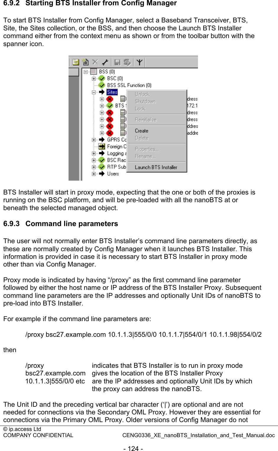 © ip.access Ltd   COMPANY CONFIDENTIAL  CENG0336_XE_nanoBTS_Installation_and_Test_Manual.doc  - 124 - 6.9.2  Starting BTS Installer from Config Manager To start BTS Installer from Config Manager, select a Baseband Transceiver, BTS, Site, the Sites collection, or the BSS, and then choose the Launch BTS Installer command either from the context menu as shown or from the toolbar button with the spanner icon.    BTS Installer will start in proxy mode, expecting that the one or both of the proxies is running on the BSC platform, and will be pre-loaded with all the nanoBTS at or beneath the selected managed object.  6.9.3  Command line parameters The user will not normally enter BTS Installer’s command line parameters directly, as these are normally created by Config Manager when it launches BTS Installer. This information is provided in case it is necessary to start BTS Installer in proxy mode other than via Config Manager.  Proxy mode is indicated by having “/proxy” as the first command line parameter followed by either the host name or IP address of the BTS Installer Proxy. Subsequent command line parameters are the IP addresses and optionally Unit IDs of nanoBTS to pre-load into BTS Installer.  For example if the command line parameters are:    /proxy bsc27.example.com 10.1.1.3|555/0/0 10.1.1.7|554/0/1 10.1.1.98|554/0/2  then    /proxy      indicates that BTS Installer is to run in proxy mode   bsc27.example.com  gives the location of the BTS Installer Proxy   10.1.1.3|555/0/0 etc  are the IP addresses and optionally Unit IDs by which the proxy can address the nanoBTS.  The Unit ID and the preceding vertical bar character (‘|’) are optional and are not needed for connections via the Secondary OML Proxy. However they are essential for connections via the Primary OML Proxy. Older versions of Config Manager do not 