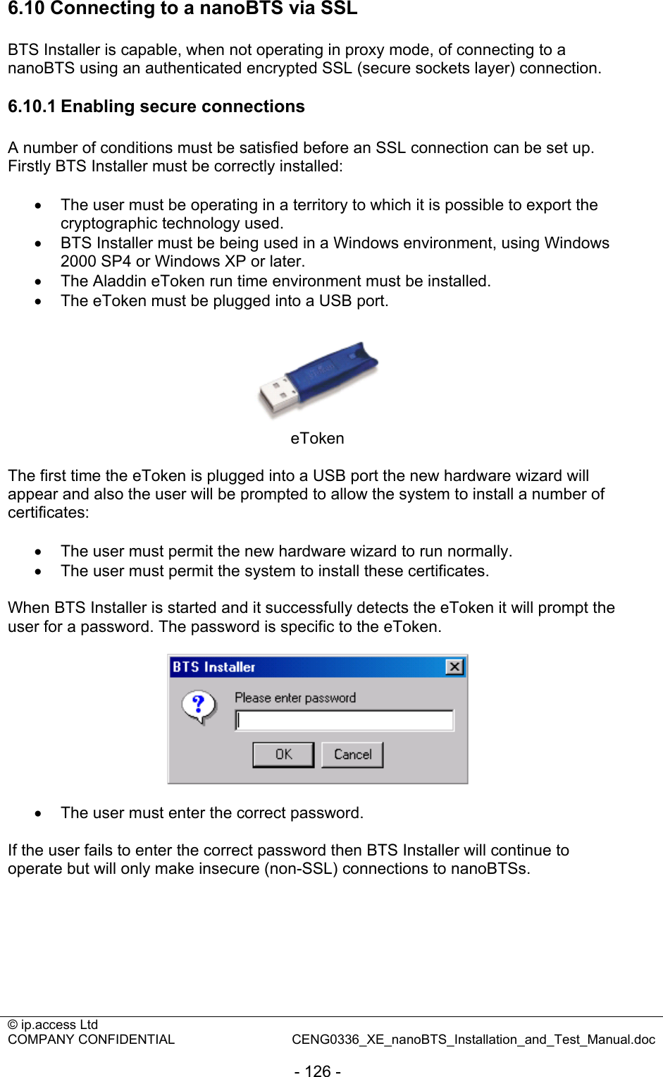 © ip.access Ltd   COMPANY CONFIDENTIAL  CENG0336_XE_nanoBTS_Installation_and_Test_Manual.doc  - 126 - 6.10 Connecting to a nanoBTS via SSL BTS Installer is capable, when not operating in proxy mode, of connecting to a nanoBTS using an authenticated encrypted SSL (secure sockets layer) connection.  6.10.1 Enabling secure connections A number of conditions must be satisfied before an SSL connection can be set up. Firstly BTS Installer must be correctly installed:  •  The user must be operating in a territory to which it is possible to export the cryptographic technology used. •  BTS Installer must be being used in a Windows environment, using Windows 2000 SP4 or Windows XP or later. •  The Aladdin eToken run time environment must be installed. •  The eToken must be plugged into a USB port.   eToken  The first time the eToken is plugged into a USB port the new hardware wizard will appear and also the user will be prompted to allow the system to install a number of certificates:  •  The user must permit the new hardware wizard to run normally. •  The user must permit the system to install these certificates.  When BTS Installer is started and it successfully detects the eToken it will prompt the user for a password. The password is specific to the eToken.    •  The user must enter the correct password.  If the user fails to enter the correct password then BTS Installer will continue to operate but will only make insecure (non-SSL) connections to nanoBTSs.  