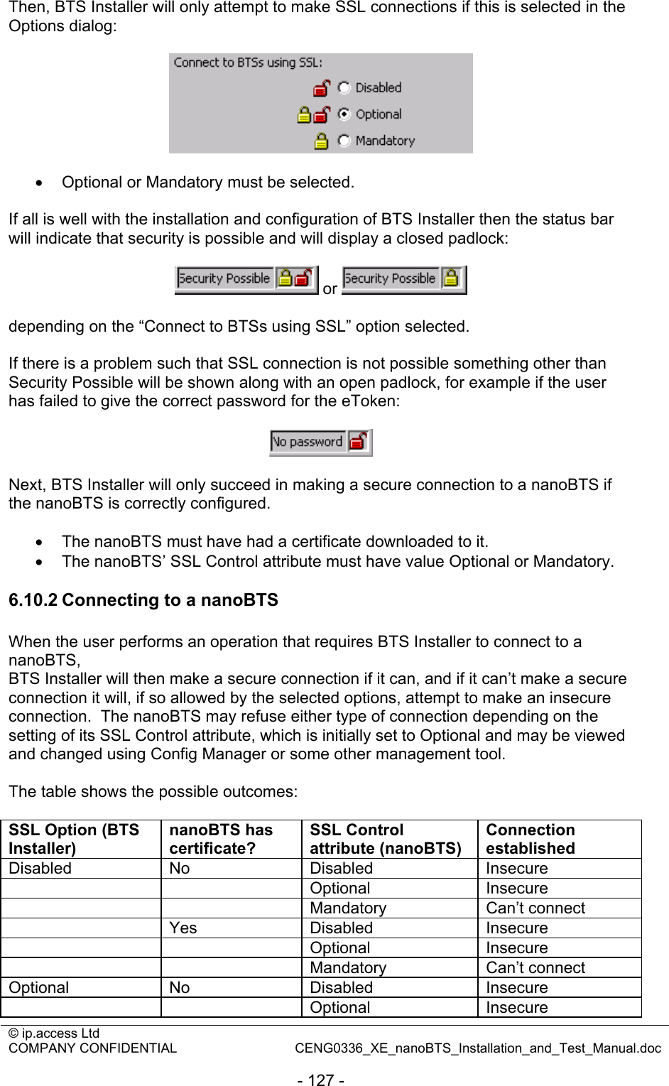 © ip.access Ltd   COMPANY CONFIDENTIAL  CENG0336_XE_nanoBTS_Installation_and_Test_Manual.doc  - 127 - Then, BTS Installer will only attempt to make SSL connections if this is selected in the Options dialog:    •  Optional or Mandatory must be selected.  If all is well with the installation and configuration of BTS Installer then the status bar will indicate that security is possible and will display a closed padlock:   or    depending on the “Connect to BTSs using SSL” option selected.  If there is a problem such that SSL connection is not possible something other than Security Possible will be shown along with an open padlock, for example if the user has failed to give the correct password for the eToken:    Next, BTS Installer will only succeed in making a secure connection to a nanoBTS if the nanoBTS is correctly configured.  •  The nanoBTS must have had a certificate downloaded to it. •  The nanoBTS’ SSL Control attribute must have value Optional or Mandatory.  6.10.2 Connecting to a nanoBTS When the user performs an operation that requires BTS Installer to connect to a nanoBTS,  BTS Installer will then make a secure connection if it can, and if it can’t make a secure connection it will, if so allowed by the selected options, attempt to make an insecure connection.  The nanoBTS may refuse either type of connection depending on the setting of its SSL Control attribute, which is initially set to Optional and may be viewed and changed using Config Manager or some other management tool.  The table shows the possible outcomes:  SSL Option (BTS Installer) nanoBTS has certificate? SSL Control attribute (nanoBTS) Connection established Disabled No  Disabled  Insecure   Optional Insecure   Mandatory Can’t connect  Yes Disabled Insecure   Optional Insecure   Mandatory Can’t connect Optional No  Disabled  Insecure   Optional Insecure 