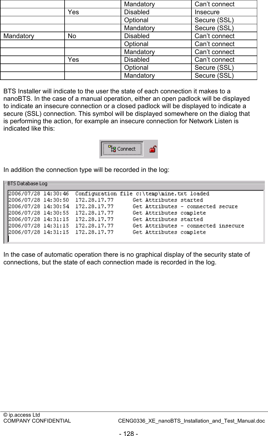 © ip.access Ltd   COMPANY CONFIDENTIAL  CENG0336_XE_nanoBTS_Installation_and_Test_Manual.doc  - 128 -   Mandatory Can’t connect  Yes Disabled Insecure   Optional Secure (SSL)   Mandatory Secure (SSL) Mandatory No  Disabled  Can’t connect   Optional Can’t connect   Mandatory Can’t connect  Yes Disabled Can’t connect   Optional Secure (SSL)   Mandatory Secure (SSL)  BTS Installer will indicate to the user the state of each connection it makes to a nanoBTS. In the case of a manual operation, either an open padlock will be displayed to indicate an insecure connection or a closed padlock will be displayed to indicate a secure (SSL) connection. This symbol will be displayed somewhere on the dialog that is performing the action, for example an insecure connection for Network Listen is indicated like this:    In addition the connection type will be recorded in the log:    In the case of automatic operation there is no graphical display of the security state of connections, but the state of each connection made is recorded in the log.  