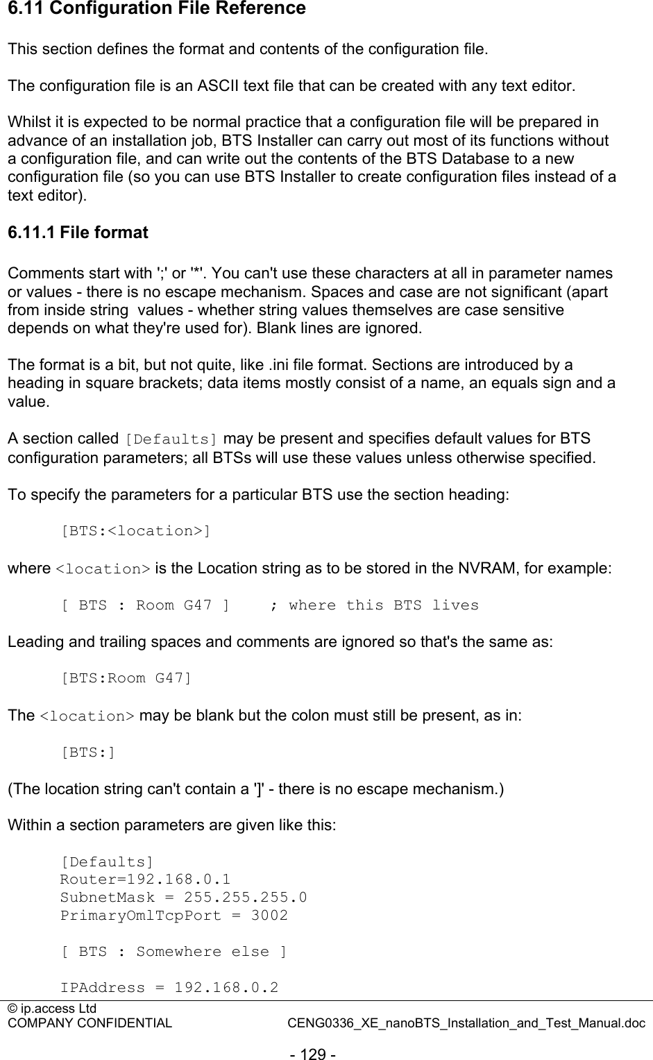 © ip.access Ltd   COMPANY CONFIDENTIAL  CENG0336_XE_nanoBTS_Installation_and_Test_Manual.doc  - 129 - 6.11 Configuration File Reference This section defines the format and contents of the configuration file.  The configuration file is an ASCII text file that can be created with any text editor.  Whilst it is expected to be normal practice that a configuration file will be prepared in advance of an installation job, BTS Installer can carry out most of its functions without a configuration file, and can write out the contents of the BTS Database to a new configuration file (so you can use BTS Installer to create configuration files instead of a text editor).  6.11.1 File format Comments start with &apos;;&apos; or &apos;*&apos;. You can&apos;t use these characters at all in parameter names or values - there is no escape mechanism. Spaces and case are not significant (apart from inside string  values - whether string values themselves are case sensitive depends on what they&apos;re used for). Blank lines are ignored.  The format is a bit, but not quite, like .ini file format. Sections are introduced by a heading in square brackets; data items mostly consist of a name, an equals sign and a value.  A section called [Defaults] may be present and specifies default values for BTS configuration parameters; all BTSs will use these values unless otherwise specified.  To specify the parameters for a particular BTS use the section heading:  [BTS:&lt;location&gt;]  where &lt;location&gt; is the Location string as to be stored in the NVRAM, for example:  [ BTS : Room G47 ]    ; where this BTS lives  Leading and trailing spaces and comments are ignored so that&apos;s the same as:  [BTS:Room G47]  The &lt;location&gt; may be blank but the colon must still be present, as in:  [BTS:]  (The location string can&apos;t contain a &apos;]&apos; - there is no escape mechanism.)  Within a section parameters are given like this:  [Defaults] Router=192.168.0.1 SubnetMask = 255.255.255.0 PrimaryOmlTcpPort = 3002  [ BTS : Somewhere else ]  IPAddress = 192.168.0.2 