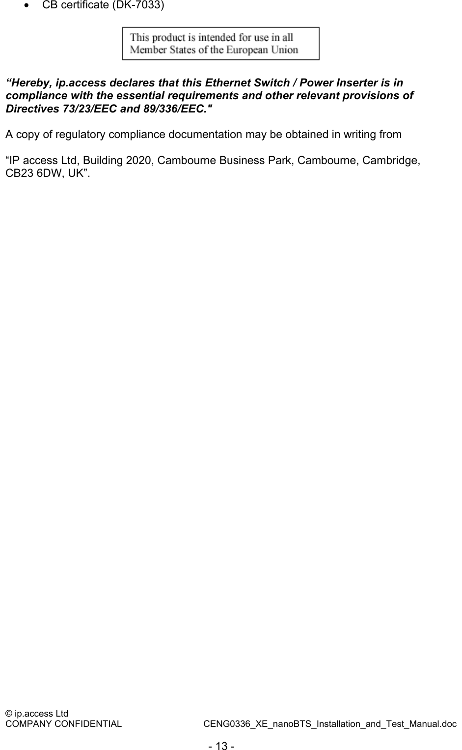 © ip.access Ltd   COMPANY CONFIDENTIAL  CENG0336_XE_nanoBTS_Installation_and_Test_Manual.doc  - 13 - •  CB certificate (DK-7033)    “Hereby, ip.access declares that this Ethernet Switch / Power Inserter is in compliance with the essential requirements and other relevant provisions of Directives 73/23/EEC and 89/336/EEC.&quot;  A copy of regulatory compliance documentation may be obtained in writing from  “IP access Ltd, Building 2020, Cambourne Business Park, Cambourne, Cambridge, CB23 6DW, UK”.  