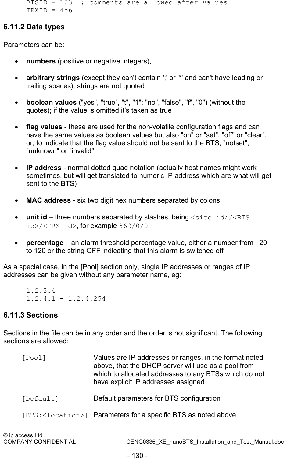 © ip.access Ltd   COMPANY CONFIDENTIAL  CENG0336_XE_nanoBTS_Installation_and_Test_Manual.doc  - 130 -  BTSID = 123  ; comments are allowed after values TRXID = 456  6.11.2 Data types Parameters can be:  • numbers (positive or negative integers),  • arbitrary strings (except they can&apos;t contain &apos;;&apos; or &apos;*&apos; and can&apos;t have leading or trailing spaces); strings are not quoted  • boolean values (&quot;yes&quot;, &quot;true&quot;, &quot;t&quot;, &quot;1&quot;; &quot;no&quot;, &quot;false&quot;, &quot;f&quot;, &quot;0&quot;) (without the quotes); if the value is omitted it&apos;s taken as true  • flag values - these are used for the non-volatile configuration flags and can have the same values as boolean values but also &quot;on&quot; or &quot;set&quot;, &quot;off&quot; or &quot;clear&quot;, or, to indicate that the flag value should not be sent to the BTS, &quot;notset&quot;, &quot;unknown&quot; or &quot;invalid&quot;  • IP address - normal dotted quad notation (actually host names might work sometimes, but will get translated to numeric IP address which are what will get sent to the BTS)  • MAC address - six two digit hex numbers separated by colons  • unit id – three numbers separated by slashes, being &lt;site id&gt;/&lt;BTS id&gt;/&lt;TRX id&gt;, for example 862/0/0  • percentage – an alarm threshold percentage value, either a number from –20 to 120 or the string OFF indicating that this alarm is switched off  As a special case, in the [Pool] section only, single IP addresses or ranges of IP addresses can be given without any parameter name, eg:  1.2.3.4 1.2.4.1 - 1.2.4.254  6.11.3 Sections Sections in the file can be in any order and the order is not significant. The following sections are allowed:  [Pool]  Values are IP addresses or ranges, in the format noted above, that the DHCP server will use as a pool from which to allocated addresses to any BTSs which do not have explicit IP addresses assigned  [Default]  Default parameters for BTS configuration  [BTS:&lt;location&gt;]  Parameters for a specific BTS as noted above  