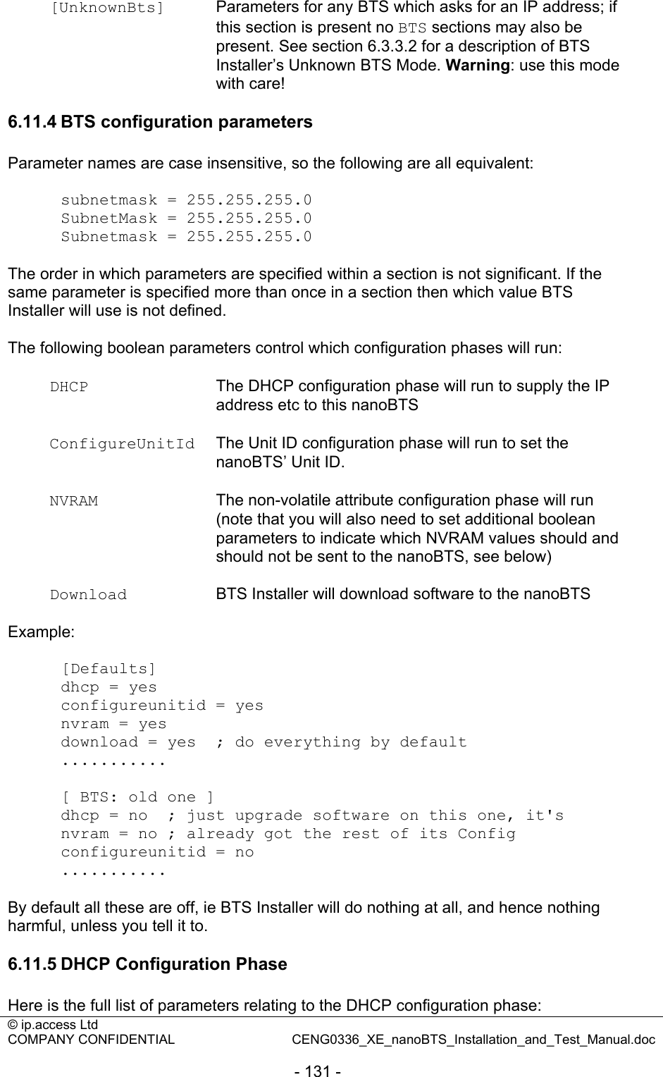 © ip.access Ltd   COMPANY CONFIDENTIAL  CENG0336_XE_nanoBTS_Installation_and_Test_Manual.doc  - 131 - [UnknownBts]  Parameters for any BTS which asks for an IP address; if this section is present no BTS sections may also be present. See section 6.3.3.2 for a description of BTS Installer’s Unknown BTS Mode. Warning: use this mode with care!   6.11.4 BTS configuration parameters Parameter names are case insensitive, so the following are all equivalent:  subnetmask = 255.255.255.0 SubnetMask = 255.255.255.0 Subnetmask = 255.255.255.0  The order in which parameters are specified within a section is not significant. If the same parameter is specified more than once in a section then which value BTS Installer will use is not defined.  The following boolean parameters control which configuration phases will run:  DHCP  The DHCP configuration phase will run to supply the IP address etc to this nanoBTS  ConfigureUnitId  The Unit ID configuration phase will run to set the nanoBTS’ Unit ID.  NVRAM  The non-volatile attribute configuration phase will run (note that you will also need to set additional boolean parameters to indicate which NVRAM values should and should not be sent to the nanoBTS, see below)  Download  BTS Installer will download software to the nanoBTS  Example:  [Defaults] dhcp = yes configureunitid = yes nvram = yes download = yes  ; do everything by default ...........  [ BTS: old one ] dhcp = no  ; just upgrade software on this one, it&apos;s nvram = no ; already got the rest of its Config configureunitid = no ...........  By default all these are off, ie BTS Installer will do nothing at all, and hence nothing harmful, unless you tell it to.  6.11.5 DHCP Configuration Phase Here is the full list of parameters relating to the DHCP configuration phase: 