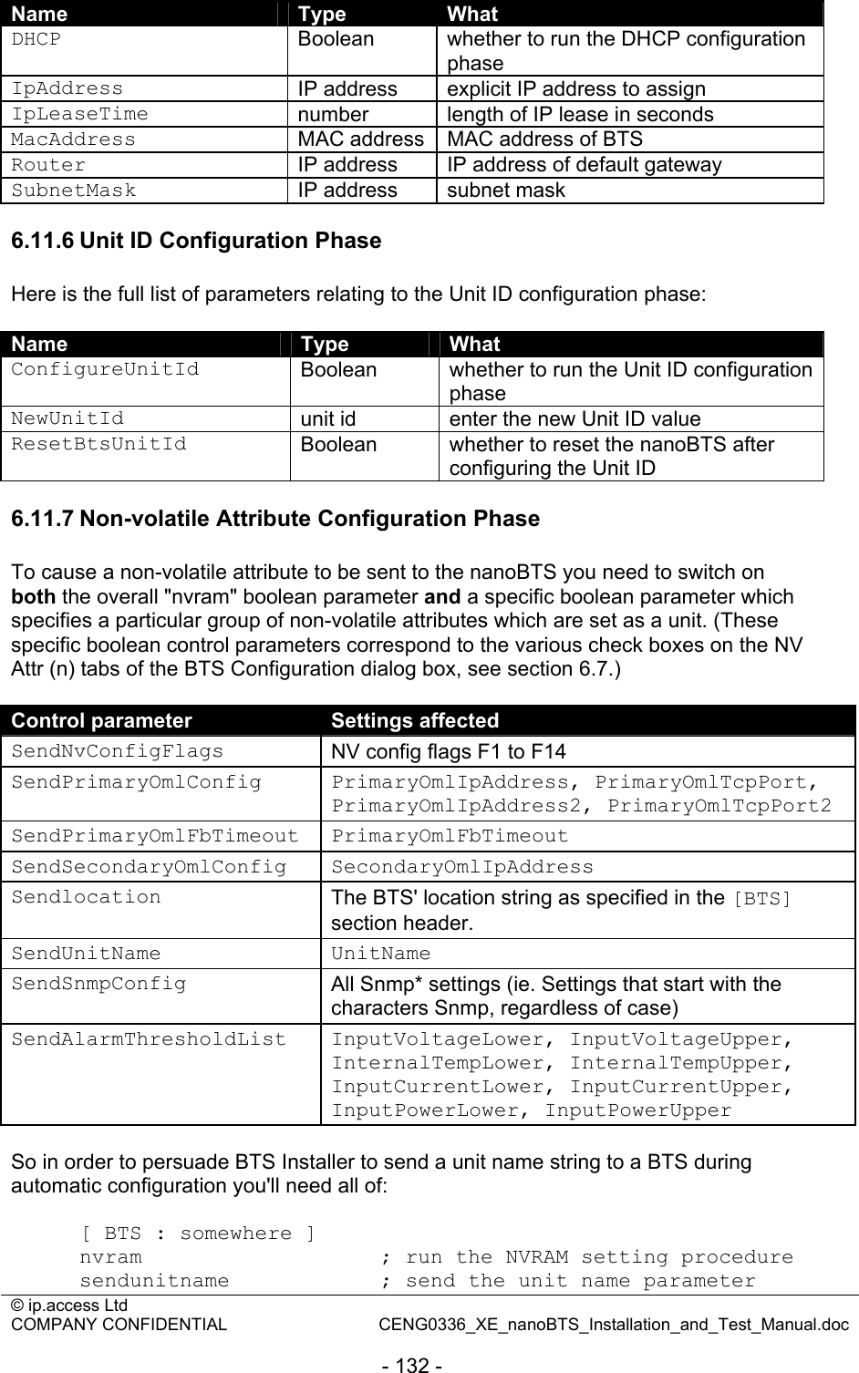 © ip.access Ltd   COMPANY CONFIDENTIAL  CENG0336_XE_nanoBTS_Installation_and_Test_Manual.doc  - 132 -  Name  Type  What DHCP  Boolean  whether to run the DHCP configuration phase IpAddress  IP address  explicit IP address to assign IpLeaseTime  number  length of IP lease in seconds MacAddress  MAC address  MAC address of BTS Router  IP address  IP address of default gateway SubnetMask  IP address  subnet mask  6.11.6 Unit ID Configuration Phase Here is the full list of parameters relating to the Unit ID configuration phase:  Name  Type  What ConfigureUnitId  Boolean  whether to run the Unit ID configuration phase NewUnitId  unit id  enter the new Unit ID value ResetBtsUnitId  Boolean  whether to reset the nanoBTS after configuring the Unit ID  6.11.7 Non-volatile Attribute Configuration Phase To cause a non-volatile attribute to be sent to the nanoBTS you need to switch on both the overall &quot;nvram&quot; boolean parameter and a specific boolean parameter which specifies a particular group of non-volatile attributes which are set as a unit. (These specific boolean control parameters correspond to the various check boxes on the NV Attr (n) tabs of the BTS Configuration dialog box, see section 6.7.)  Control parameter  Settings affected SendNvConfigFlags  NV config flags F1 to F14 SendPrimaryOmlConfig PrimaryOmlIpAddress, PrimaryOmlTcpPort, PrimaryOmlIpAddress2, PrimaryOmlTcpPort2 SendPrimaryOmlFbTimeout PrimaryOmlFbTimeout SendSecondaryOmlConfig SecondaryOmlIpAddress Sendlocation  The BTS&apos; location string as specified in the [BTS] section header. SendUnitName UnitName SendSnmpConfig  All Snmp* settings (ie. Settings that start with the characters Snmp, regardless of case) SendAlarmThresholdList InputVoltageLower, InputVoltageUpper, InternalTempLower, InternalTempUpper, InputCurrentLower, InputCurrentUpper, InputPowerLower, InputPowerUpper  So in order to persuade BTS Installer to send a unit name string to a BTS during automatic configuration you&apos;ll need all of:  [ BTS : somewhere ] nvram                   ; run the NVRAM setting procedure sendunitname            ; send the unit name parameter 