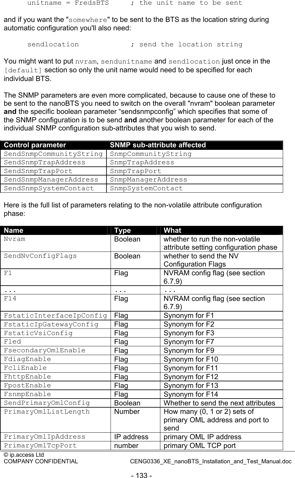 © ip.access Ltd   COMPANY CONFIDENTIAL  CENG0336_XE_nanoBTS_Installation_and_Test_Manual.doc  - 133 - unitname = FredsBTS     ; the unit name to be sent  and if you want the &quot;somewhere&quot; to be sent to the BTS as the location string during automatic configuration you&apos;ll also need:  sendlocation            ; send the location string  You might want to put nvram, sendunitname and sendlocation just once in the [default] section so only the unit name would need to be specified for each individual BTS.  The SNMP parameters are even more complicated, because to cause one of these to be sent to the nanoBTS you need to switch on the overall &quot;nvram&quot; boolean parameter and the specific boolean parameter “sendsnmpconfig” which specifies that some of the SNMP configuration is to be send and another boolean parameter for each of the individual SNMP configuration sub-attributes that you wish to send.  Control parameter  SNMP sub-attribute affected SendSnmpCommunityString SnmpCommunityString SendSnmpTrapAddress SnmpTrapAddress SendSnmpTrapPort SnmpTrapPort SendSnmpManagerAddress SnmpManagerAddress SendSnmpSystemContact SnmpSystemContact  Here is the full list of parameters relating to the non-volatile attribute configuration phase:  Name  Type  What Nvram  Boolean  whether to run the non-volatile attribute setting configuration phase SendNvConfigFlags  Boolean  whether to send the NV Configuration Flags F1  Flag  NVRAM config flag (see section 6.7.9) ... ... ... F14  Flag  NVRAM config flag (see section 6.7.9) FstaticInterfaceIpConfig Flag  Synonym for F1 FstaticIpGatewayConfig  Flag  Synonym for F2 FstaticVsiConfig  Flag  Synonym for F3 Fled  Flag  Synonym for F7 FsecondaryOmlEnable  Flag  Synonym for F9 FdiagEnable  Flag  Synonym for F10 FcliEnable  Flag  Synonym for F11 FhttpEnable  Flag  Synonym for F12 FpostEnable  Flag  Synonym for F13 FsnmpEnable  Flag  Synonym for F14 SendPrimaryOmlConfig  Boolean  Whether to send the next attributes PrimaryOmlListLength  Number  How many (0, 1 or 2) sets of primary OML address and port to send PrimaryOmlIpAddress  IP address  primary OML IP address PrimaryOmlTcpPort  number  primary OML TCP port 