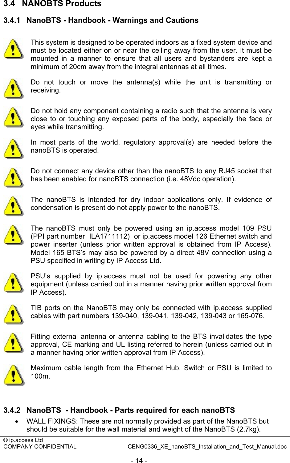 © ip.access Ltd   COMPANY CONFIDENTIAL  CENG0336_XE_nanoBTS_Installation_and_Test_Manual.doc  - 14 - 3.4  NANOBTS Products 3.4.1  NanoBTS - Handbook - Warnings and Cautions   This system is designed to be operated indoors as a fixed system device and must be located either on or near the ceiling away from the user. It must be mounted in a manner to ensure that all users and bystanders are kept a minimum of 20cm away from the integral antennas at all times.  Do not touch or move the antenna(s) while the unit is transmitting or receiving.  Do not hold any component containing a radio such that the antenna is very close to or touching any exposed parts of the body, especially the face or eyes while transmitting.  In most parts of the world, regulatory approval(s) are needed before the nanoBTS is operated.  Do not connect any device other than the nanoBTS to any RJ45 socket that has been enabled for nanoBTS connection (i.e. 48Vdc operation).  The nanoBTS is intended for dry indoor applications only. If evidence of condensation is present do not apply power to the nanoBTS.  The nanoBTS must only be powered using an ip.access model 109 PSU (PPI part number  ILA1711112)  or ip.access model 126 Ethernet switch and power inserter (unless prior written approval is obtained from IP Access). Model 165 BTS’s may also be powered by a direct 48V connection using a PSU specified in writing by IP Access Ltd.  PSU’s supplied by ip.access must not be used for powering any other equipment (unless carried out in a manner having prior written approval from IP Access).  TIB ports on the NanoBTS may only be connected with ip.access supplied cables with part numbers 139-040, 139-041, 139-042, 139-043 or 165-076.  Fitting external antenna or antenna cabling to the BTS invalidates the type approval, CE marking and UL listing referred to herein (unless carried out in a manner having prior written approval from IP Access).  Maximum cable length from the Ethernet Hub, Switch or PSU is limited to 100m.  3.4.2  NanoBTS  - Handbook - Parts required for each nanoBTS •  WALL FIXINGS: These are not normally provided as part of the NanoBTS but should be suitable for the wall material and weight of the NanoBTS (2.7kg).  