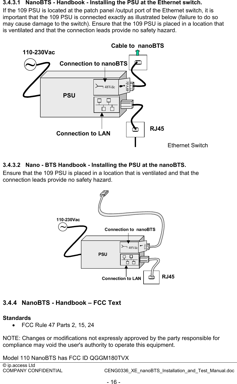 © ip.access Ltd   COMPANY CONFIDENTIAL  CENG0336_XE_nanoBTS_Installation_and_Test_Manual.doc  - 16 - 3.4.3.1  NanoBTS - Handbook - Installing the PSU at the Ethernet switch. If the 109 PSU is located at the patch panel /output port of the Ethernet switch, it is important that the 109 PSU is connected exactly as illustrated below (failure to do so may cause damage to the switch). Ensure that the 109 PSU is placed in a location that is ventilated and that the connection leads provide no safety hazard.  ~PSU48Vdc48Vdc!110-230VacRJ45Connection to LANConnection to nanoBTSCable to  nanoBTSEthernet Switch  3.4.3.2  Nano - BTS Handbook - Installing the PSU at the nanoBTS. Ensure that the 109 PSU is placed in a location that is ventilated and that the connection leads provide no safety hazard.  RJ45Connection to LAN~PSU48Vdc48Vdc!110-230VacConnection to  nanoBTS  3.4.4  NanoBTS - Handbook – FCC Text  Standards •  FCC Rule 47 Parts 2, 15, 24  NOTE: Changes or modifications not expressly approved by the party responsible for compliance may void the user&apos;s authority to operate this equipment.  Model 110 NanoBTS has FCC ID QGGM180TVX 