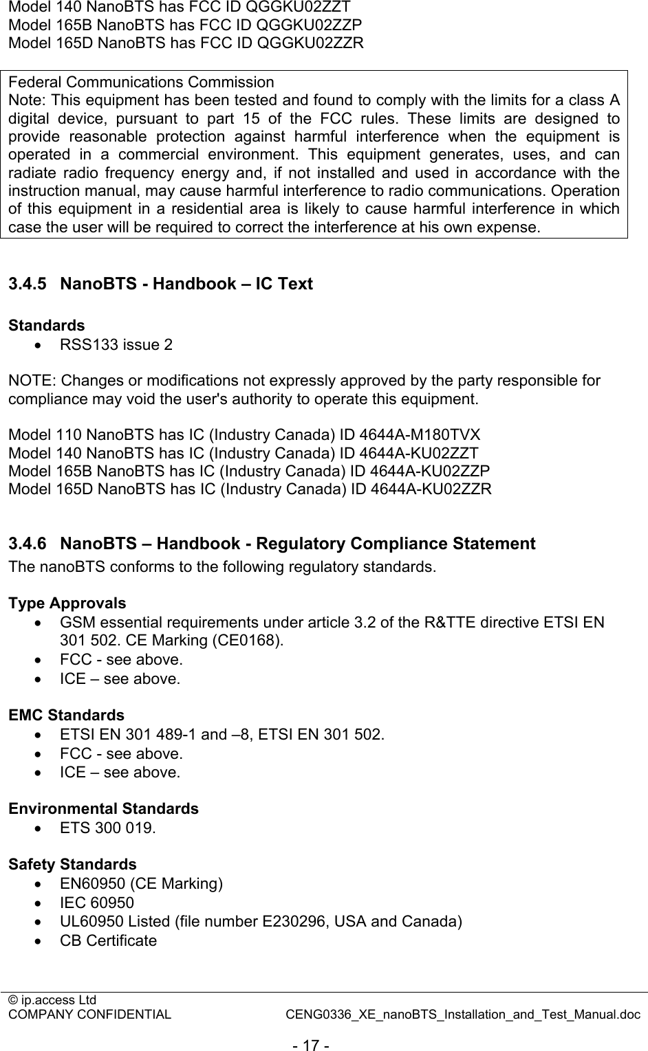 © ip.access Ltd   COMPANY CONFIDENTIAL  CENG0336_XE_nanoBTS_Installation_and_Test_Manual.doc  - 17 - Model 140 NanoBTS has FCC ID QGGKU02ZZT Model 165B NanoBTS has FCC ID QGGKU02ZZP Model 165D NanoBTS has FCC ID QGGKU02ZZR  Federal Communications Commission Note: This equipment has been tested and found to comply with the limits for a class A digital device, pursuant to part 15 of the FCC rules. These limits are designed to provide reasonable protection against harmful interference when the equipment is operated in a commercial environment. This equipment generates, uses, and can radiate radio frequency energy and, if not installed and used in accordance with the instruction manual, may cause harmful interference to radio communications. Operation of this equipment in a residential area is likely to cause harmful interference in which case the user will be required to correct the interference at his own expense.  3.4.5  NanoBTS - Handbook – IC Text  Standards •  RSS133 issue 2  NOTE: Changes or modifications not expressly approved by the party responsible for compliance may void the user&apos;s authority to operate this equipment.  Model 110 NanoBTS has IC (Industry Canada) ID 4644A-M180TVX Model 140 NanoBTS has IC (Industry Canada) ID 4644A-KU02ZZT Model 165B NanoBTS has IC (Industry Canada) ID 4644A-KU02ZZP Model 165D NanoBTS has IC (Industry Canada) ID 4644A-KU02ZZR  3.4.6  NanoBTS – Handbook - Regulatory Compliance Statement The nanoBTS conforms to the following regulatory standards.  Type Approvals •  GSM essential requirements under article 3.2 of the R&amp;TTE directive ETSI EN 301 502. CE Marking (CE0168). •  FCC - see above. •  ICE – see above.  EMC Standards  •  ETSI EN 301 489-1 and –8, ETSI EN 301 502.  •  FCC - see above. •  ICE – see above.  Environmental Standards •  ETS 300 019.   Safety Standards •  EN60950 (CE Marking) • IEC 60950 •  UL60950 Listed (file number E230296, USA and Canada) • CB Certificate  