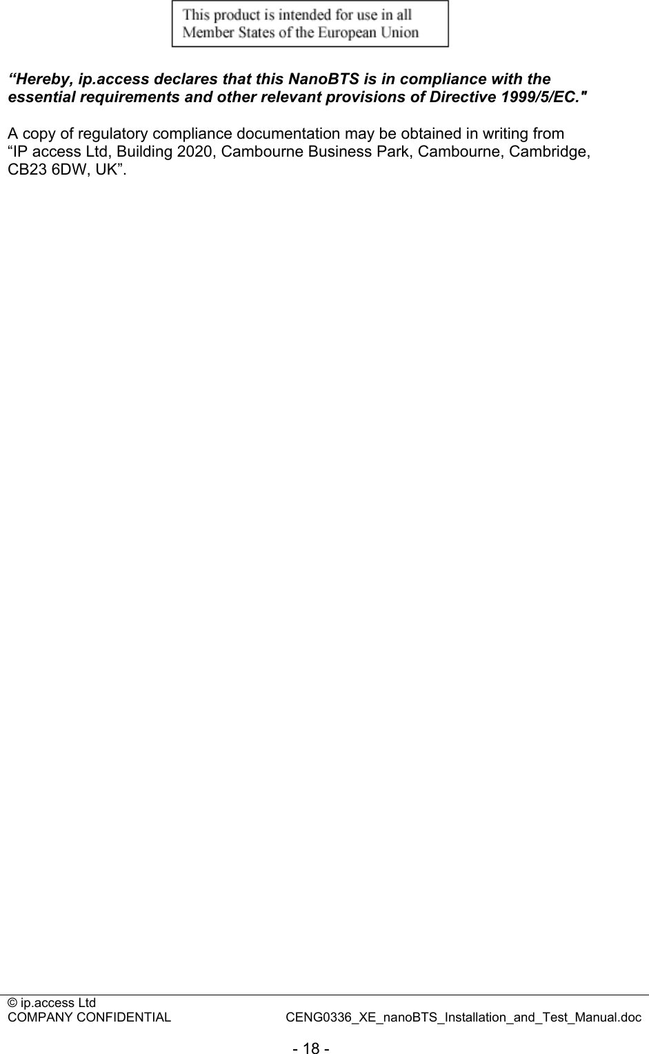 © ip.access Ltd   COMPANY CONFIDENTIAL  CENG0336_XE_nanoBTS_Installation_and_Test_Manual.doc  - 18 -   “Hereby, ip.access declares that this NanoBTS is in compliance with the essential requirements and other relevant provisions of Directive 1999/5/EC.&quot;  A copy of regulatory compliance documentation may be obtained in writing from “IP access Ltd, Building 2020, Cambourne Business Park, Cambourne, Cambridge, CB23 6DW, UK”. 