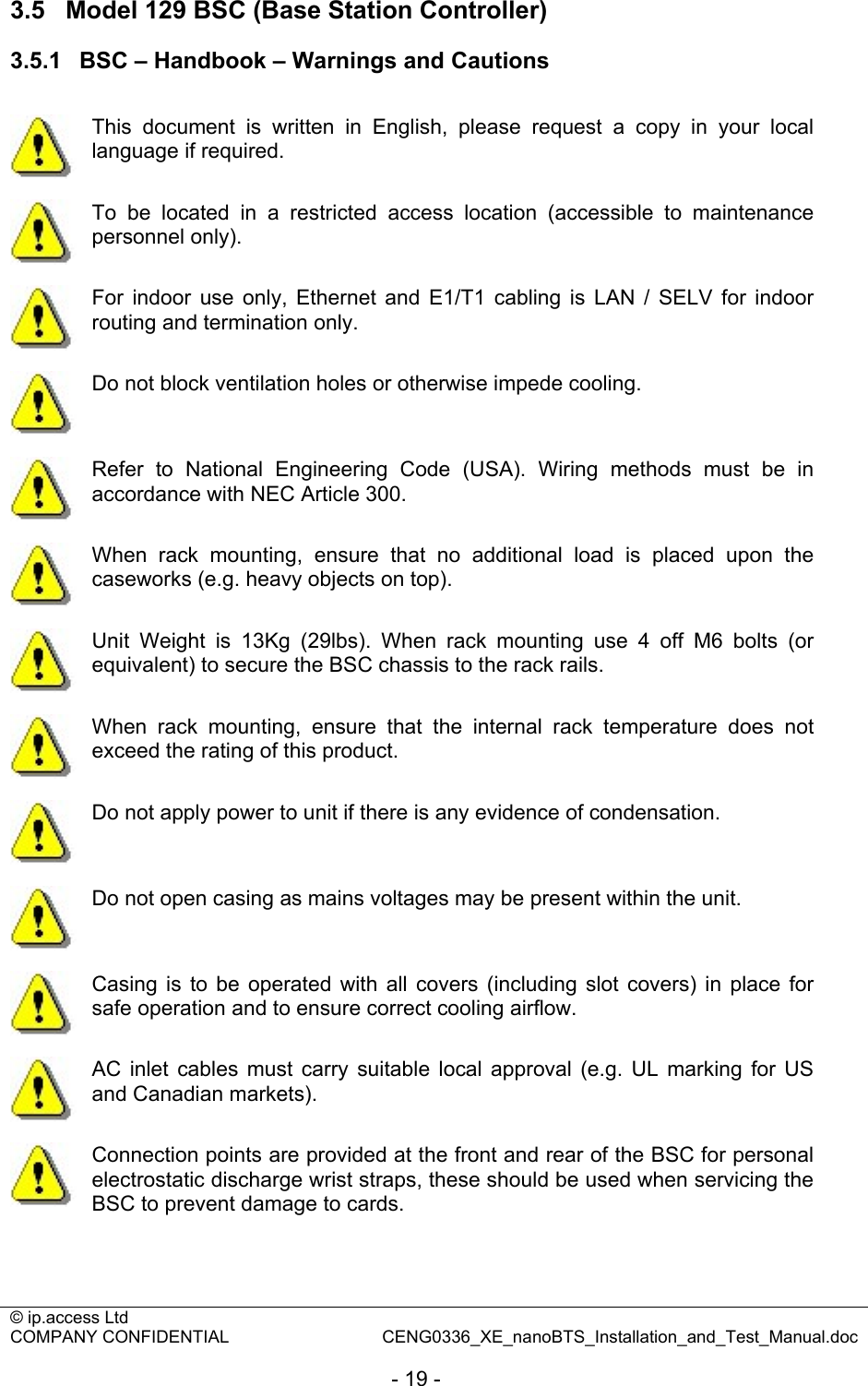 © ip.access Ltd   COMPANY CONFIDENTIAL  CENG0336_XE_nanoBTS_Installation_and_Test_Manual.doc  - 19 - 3.5  Model 129 BSC (Base Station Controller) 3.5.1  BSC – Handbook – Warnings and Cautions   This document is written in English, please request a copy in your local language if required.  To be located in a restricted access location (accessible to maintenance personnel only).  For indoor use only, Ethernet and E1/T1 cabling is LAN / SELV for indoor routing and termination only.  Do not block ventilation holes or otherwise impede cooling.  Refer to National Engineering Code (USA). Wiring methods must be in accordance with NEC Article 300.  When rack mounting, ensure that no additional load is placed upon the caseworks (e.g. heavy objects on top).  Unit Weight is 13Kg (29lbs). When rack mounting use 4 off M6 bolts (or equivalent) to secure the BSC chassis to the rack rails.  When rack mounting, ensure that the internal rack temperature does not exceed the rating of this product.  Do not apply power to unit if there is any evidence of condensation.  Do not open casing as mains voltages may be present within the unit.  Casing is to be operated with all covers (including slot covers) in place for safe operation and to ensure correct cooling airflow.  AC inlet cables must carry suitable local approval (e.g. UL marking for US and Canadian markets).  Connection points are provided at the front and rear of the BSC for personal electrostatic discharge wrist straps, these should be used when servicing the BSC to prevent damage to cards. 