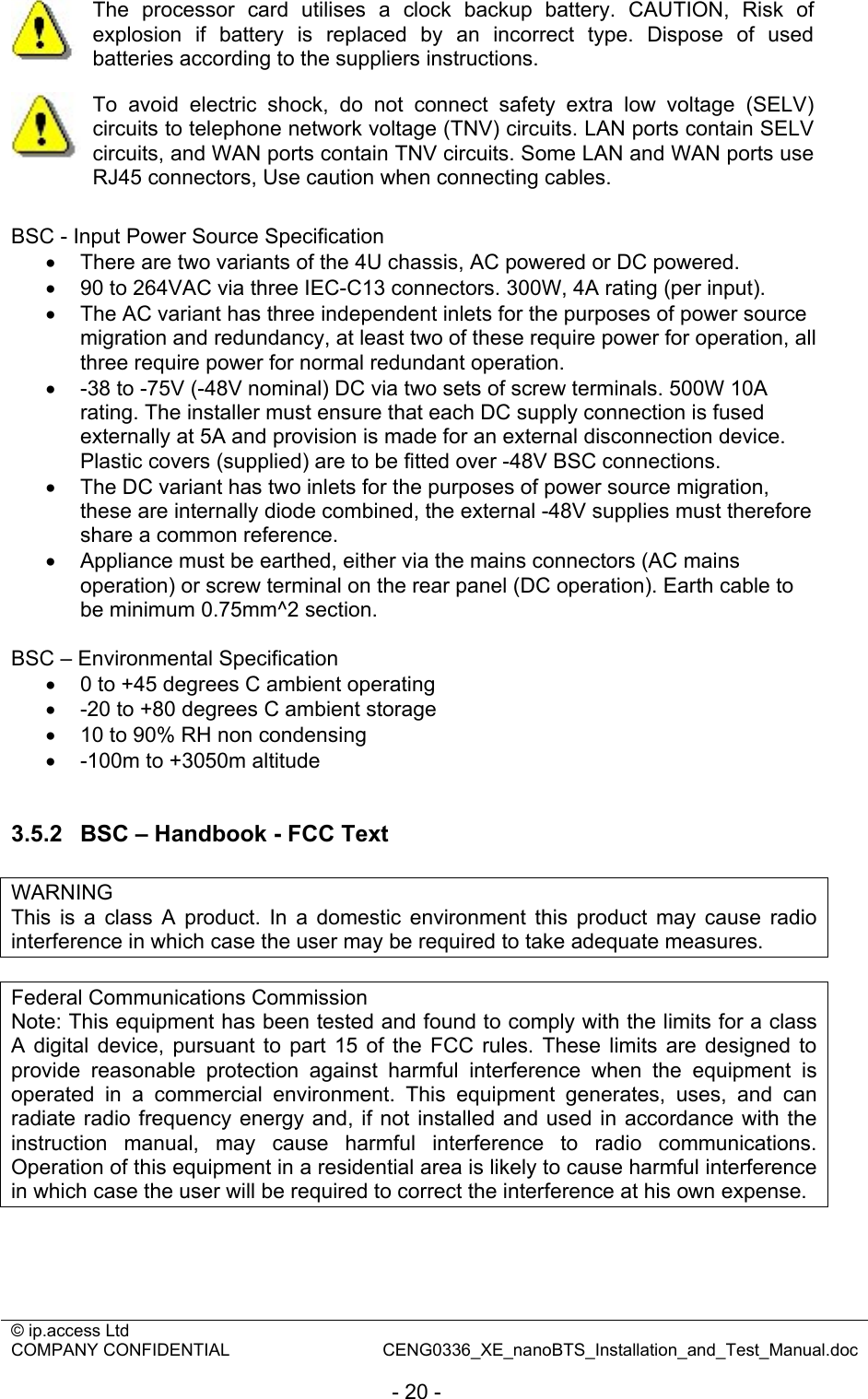 © ip.access Ltd   COMPANY CONFIDENTIAL  CENG0336_XE_nanoBTS_Installation_and_Test_Manual.doc  - 20 -  The processor card utilises a clock backup battery. CAUTION, Risk of explosion if battery is replaced by an incorrect type. Dispose of used batteries according to the suppliers instructions.  To avoid electric shock, do not connect safety extra low voltage (SELV) circuits to telephone network voltage (TNV) circuits. LAN ports contain SELV circuits, and WAN ports contain TNV circuits. Some LAN and WAN ports use RJ45 connectors, Use caution when connecting cables.  BSC - Input Power Source Specification •  There are two variants of the 4U chassis, AC powered or DC powered. •  90 to 264VAC via three IEC-C13 connectors. 300W, 4A rating (per input). •  The AC variant has three independent inlets for the purposes of power source migration and redundancy, at least two of these require power for operation, all three require power for normal redundant operation. •  -38 to -75V (-48V nominal) DC via two sets of screw terminals. 500W 10A rating. The installer must ensure that each DC supply connection is fused externally at 5A and provision is made for an external disconnection device. Plastic covers (supplied) are to be fitted over -48V BSC connections. •  The DC variant has two inlets for the purposes of power source migration, these are internally diode combined, the external -48V supplies must therefore share a common reference. •  Appliance must be earthed, either via the mains connectors (AC mains operation) or screw terminal on the rear panel (DC operation). Earth cable to be minimum 0.75mm^2 section.  BSC – Environmental Specification •  0 to +45 degrees C ambient operating •  -20 to +80 degrees C ambient storage •  10 to 90% RH non condensing •  -100m to +3050m altitude  3.5.2  BSC – Handbook - FCC Text  WARNING This is a class A product. In a domestic environment this product may cause radio interference in which case the user may be required to take adequate measures.  Federal Communications Commission Note: This equipment has been tested and found to comply with the limits for a class A digital device, pursuant to part 15 of the FCC rules. These limits are designed to provide reasonable protection against harmful interference when the equipment is operated in a commercial environment. This equipment generates, uses, and can radiate radio frequency energy and, if not installed and used in accordance with the instruction manual, may cause harmful interference to radio communications. Operation of this equipment in a residential area is likely to cause harmful interference in which case the user will be required to correct the interference at his own expense.   