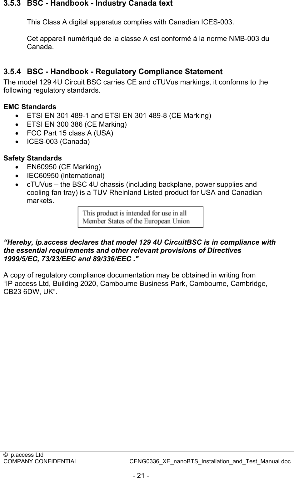 © ip.access Ltd   COMPANY CONFIDENTIAL  CENG0336_XE_nanoBTS_Installation_and_Test_Manual.doc  - 21 - 3.5.3  BSC - Handbook - Industry Canada text  This Class A digital apparatus complies with Canadian ICES-003.  Cet appareil numériqué de la classe A est conformé à la norme NMB-003 du Canada.  3.5.4  BSC - Handbook - Regulatory Compliance Statement The model 129 4U Circuit BSC carries CE and cTUVus markings, it conforms to the following regulatory standards.  EMC Standards •  ETSI EN 301 489-1 and ETSI EN 301 489-8 (CE Marking) •  ETSI EN 300 386 (CE Marking) •  FCC Part 15 class A (USA) • ICES-003 (Canada)  Safety Standards •  EN60950 (CE Marking) • IEC60950 (international) •  cTUVus – the BSC 4U chassis (including backplane, power supplies and cooling fan tray) is a TUV Rheinland Listed product for USA and Canadian markets.   “Hereby, ip.access declares that model 129 4U CircuitBSC is in compliance with the essential requirements and other relevant provisions of Directives 1999/5/EC, 73/23/EEC and 89/336/EEC .&quot;  A copy of regulatory compliance documentation may be obtained in writing from “IP access Ltd, Building 2020, Cambourne Business Park, Cambourne, Cambridge, CB23 6DW, UK”.   