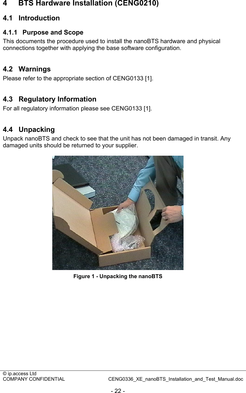 © ip.access Ltd   COMPANY CONFIDENTIAL  CENG0336_XE_nanoBTS_Installation_and_Test_Manual.doc  - 22 - 4  BTS Hardware Installation (CENG0210) 4.1  Introduction 4.1.1  Purpose and Scope This documents the procedure used to install the nanoBTS hardware and physical connections together with applying the base software configuration.  4.2  Warnings Please refer to the appropriate section of CENG0133 [1].  4.3  Regulatory Information For all regulatory information please see CENG0133 [1].  4.4  Unpacking Unpack nanoBTS and check to see that the unit has not been damaged in transit. Any damaged units should be returned to your supplier.   Figure 1 - Unpacking the nanoBTS  