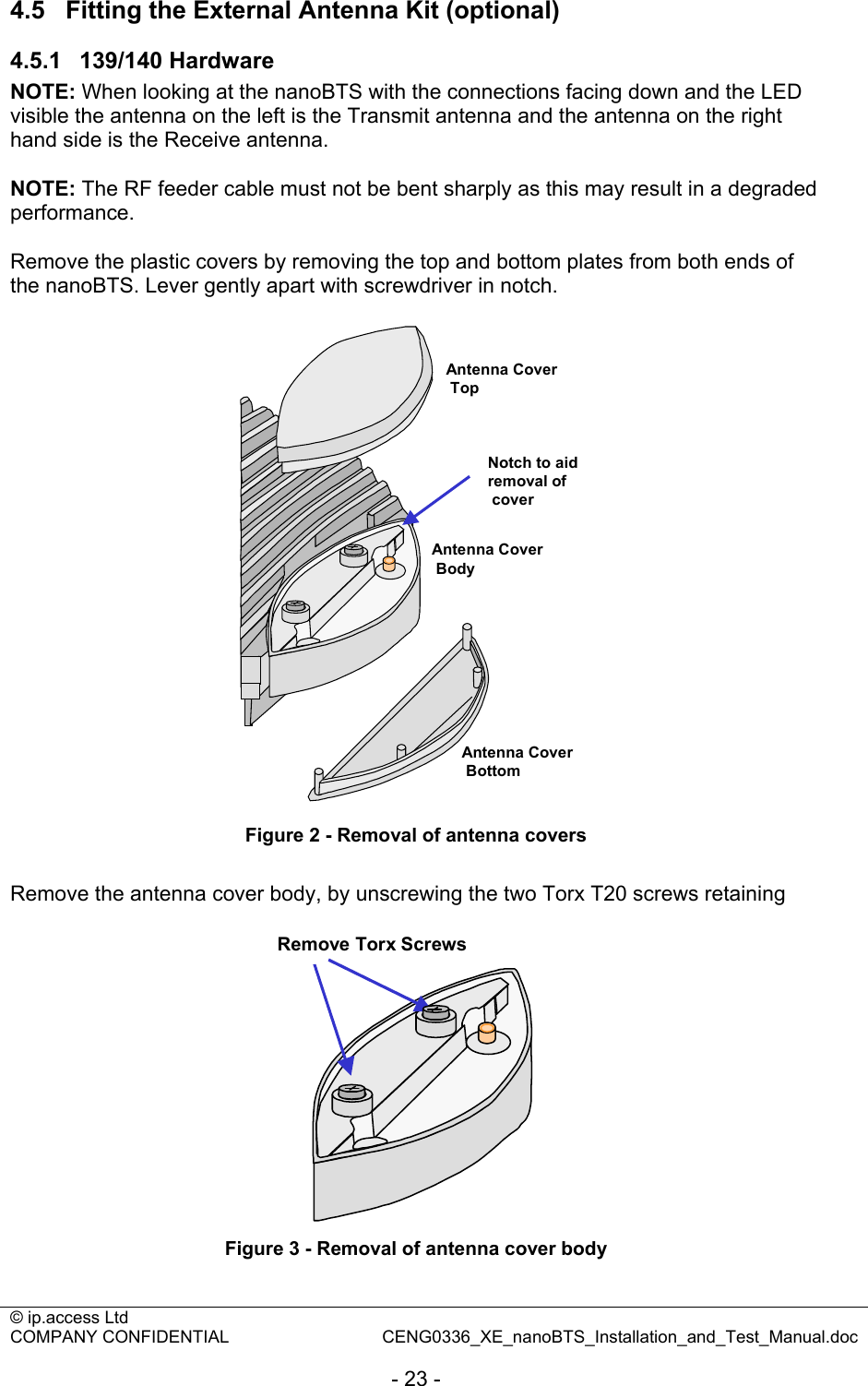 © ip.access Ltd   COMPANY CONFIDENTIAL  CENG0336_XE_nanoBTS_Installation_and_Test_Manual.doc  - 23 - 4.5  Fitting the External Antenna Kit (optional) 4.5.1  139/140 Hardware NOTE: When looking at the nanoBTS with the connections facing down and the LED visible the antenna on the left is the Transmit antenna and the antenna on the right hand side is the Receive antenna.  NOTE: The RF feeder cable must not be bent sharply as this may result in a degraded performance.  Remove the plastic covers by removing the top and bottom plates from both ends of the nanoBTS. Lever gently apart with screwdriver in notch.  Antenna CoverTopAntenna CoverBottomNotch to aid removal ofcoverAntenna CoverBody Figure 2 - Removal of antenna covers  Remove the antenna cover body, by unscrewing the two Torx T20 screws retaining  Remove Torx Screws Figure 3 - Removal of antenna cover body 