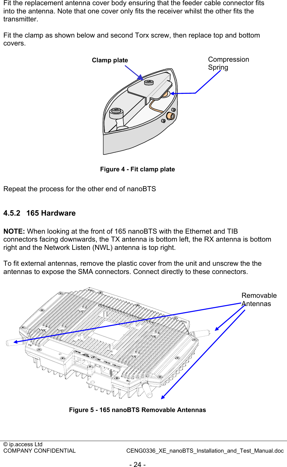 © ip.access Ltd   COMPANY CONFIDENTIAL  CENG0336_XE_nanoBTS_Installation_and_Test_Manual.doc  - 24 - Fit the replacement antenna cover body ensuring that the feeder cable connector fits into the antenna. Note that one cover only fits the receiver whilst the other fits the transmitter.  Fit the clamp as shown below and second Torx screw, then replace top and bottom covers. Clamp plate Figure 4 - Fit clamp plate  Repeat the process for the other end of nanoBTS  4.5.2  165 Hardware  NOTE: When looking at the front of 165 nanoBTS with the Ethernet and TIB connectors facing downwards, the TX antenna is bottom left, the RX antenna is bottom right and the Network Listen (NWL) antenna is top right.  To fit external antennas, remove the plastic cover from the unit and unscrew the the antennas to expose the SMA connectors. Connect directly to these connectors.   Figure 5 - 165 nanoBTS Removable Antennas  Compression Spring Removable Antennas 