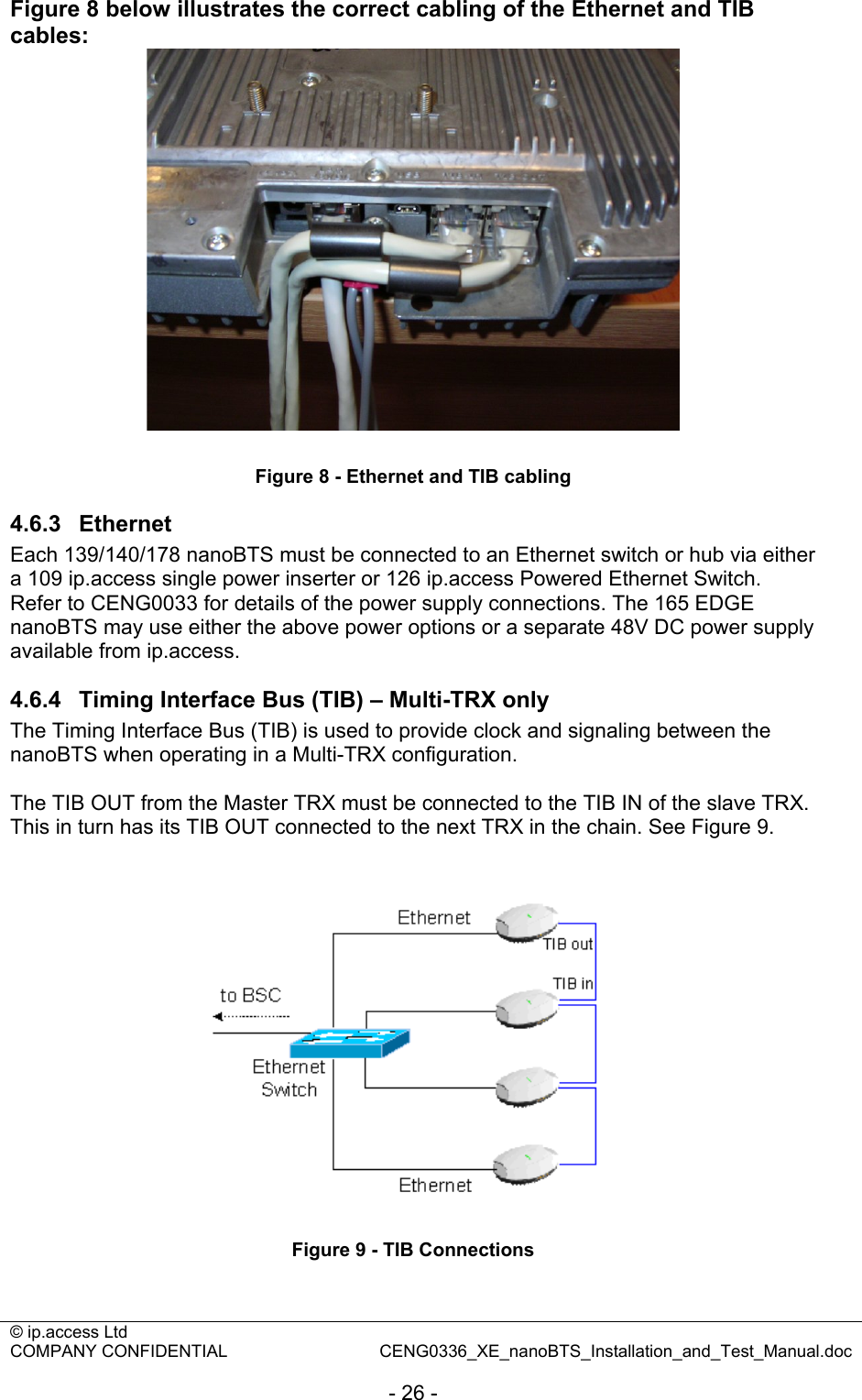 © ip.access Ltd   COMPANY CONFIDENTIAL  CENG0336_XE_nanoBTS_Installation_and_Test_Manual.doc  - 26 - Figure 8 below illustrates the correct cabling of the Ethernet and TIB cables:   Figure 8 - Ethernet and TIB cabling 4.6.3  Ethernet Each 139/140/178 nanoBTS must be connected to an Ethernet switch or hub via either a 109 ip.access single power inserter or 126 ip.access Powered Ethernet Switch. Refer to CENG0033 for details of the power supply connections. The 165 EDGE nanoBTS may use either the above power options or a separate 48V DC power supply available from ip.access. 4.6.4  Timing Interface Bus (TIB) – Multi-TRX only The Timing Interface Bus (TIB) is used to provide clock and signaling between the nanoBTS when operating in a Multi-TRX configuration.  The TIB OUT from the Master TRX must be connected to the TIB IN of the slave TRX. This in turn has its TIB OUT connected to the next TRX in the chain. See Figure 9.   Figure 9 - TIB Connections 