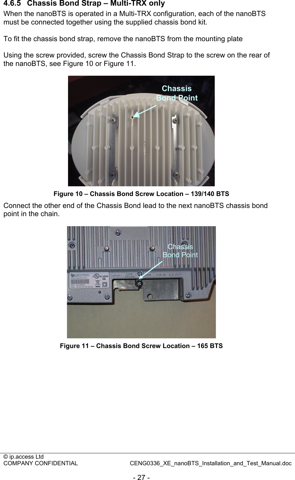 © ip.access Ltd   COMPANY CONFIDENTIAL  CENG0336_XE_nanoBTS_Installation_and_Test_Manual.doc  - 27 - 4.6.5  Chassis Bond Strap – Multi-TRX only When the nanoBTS is operated in a Multi-TRX configuration, each of the nanoBTS must be connected together using the supplied chassis bond kit.  To fit the chassis bond strap, remove the nanoBTS from the mounting plate  Using the screw provided, screw the Chassis Bond Strap to the screw on the rear of the nanoBTS, see Figure 10 or Figure 11.   Chassis Bond Point Figure 10 – Chassis Bond Screw Location – 139/140 BTS Connect the other end of the Chassis Bond lead to the next nanoBTS chassis bond point in the chain.   Figure 11 – Chassis Bond Screw Location – 165 BTS  Chassis Bond Point 