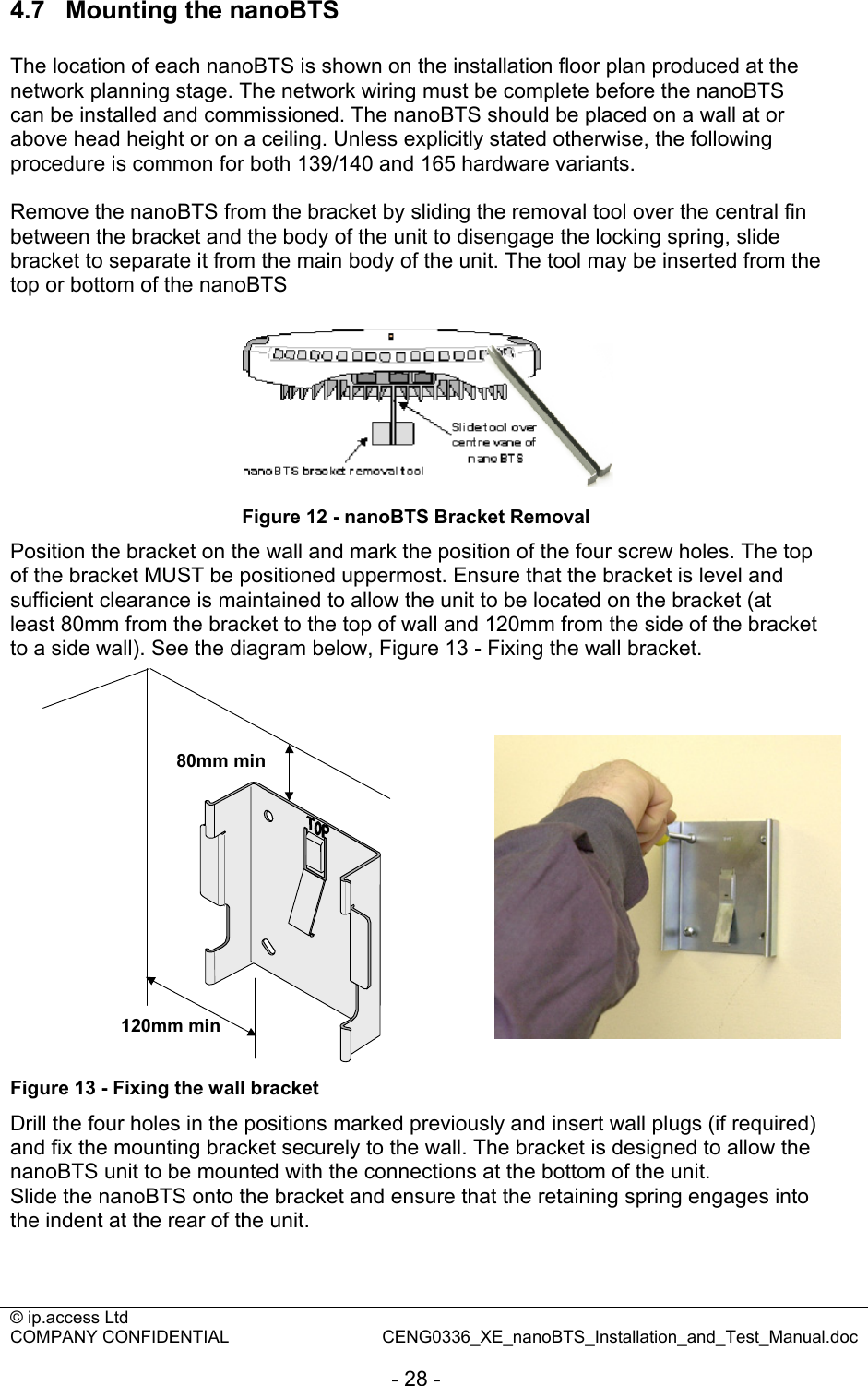 © ip.access Ltd   COMPANY CONFIDENTIAL  CENG0336_XE_nanoBTS_Installation_and_Test_Manual.doc  - 28 - 4.7  Mounting the nanoBTS  The location of each nanoBTS is shown on the installation floor plan produced at the network planning stage. The network wiring must be complete before the nanoBTS can be installed and commissioned. The nanoBTS should be placed on a wall at or above head height or on a ceiling. Unless explicitly stated otherwise, the following procedure is common for both 139/140 and 165 hardware variants.  Remove the nanoBTS from the bracket by sliding the removal tool over the central fin between the bracket and the body of the unit to disengage the locking spring, slide bracket to separate it from the main body of the unit. The tool may be inserted from the top or bottom of the nanoBTS   Figure 12 - nanoBTS Bracket Removal Position the bracket on the wall and mark the position of the four screw holes. The top of the bracket MUST be positioned uppermost. Ensure that the bracket is level and sufficient clearance is maintained to allow the unit to be located on the bracket (at least 80mm from the bracket to the top of wall and 120mm from the side of the bracket to a side wall). See the diagram below, Figure 13 - Fixing the wall bracket. 80mm min120mm min Figure 13 - Fixing the wall bracket Drill the four holes in the positions marked previously and insert wall plugs (if required) and fix the mounting bracket securely to the wall. The bracket is designed to allow the nanoBTS unit to be mounted with the connections at the bottom of the unit. Slide the nanoBTS onto the bracket and ensure that the retaining spring engages into the indent at the rear of the unit.  