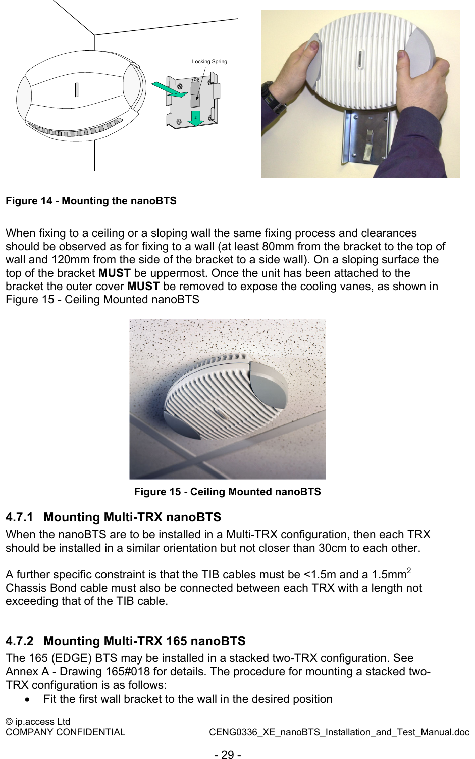 © ip.access Ltd   COMPANY CONFIDENTIAL  CENG0336_XE_nanoBTS_Installation_and_Test_Manual.doc  - 29 - 2Locking Spring1TOP Figure 14 - Mounting the nanoBTS  When fixing to a ceiling or a sloping wall the same fixing process and clearances should be observed as for fixing to a wall (at least 80mm from the bracket to the top of wall and 120mm from the side of the bracket to a side wall). On a sloping surface the top of the bracket MUST be uppermost. Once the unit has been attached to the bracket the outer cover MUST be removed to expose the cooling vanes, as shown in Figure 15 - Ceiling Mounted nanoBTS   Figure 15 - Ceiling Mounted nanoBTS 4.7.1  Mounting Multi-TRX nanoBTS When the nanoBTS are to be installed in a Multi-TRX configuration, then each TRX should be installed in a similar orientation but not closer than 30cm to each other.  A further specific constraint is that the TIB cables must be &lt;1.5m and a 1.5mm2 Chassis Bond cable must also be connected between each TRX with a length not exceeding that of the TIB cable.  4.7.2  Mounting Multi-TRX 165 nanoBTS The 165 (EDGE) BTS may be installed in a stacked two-TRX configuration. See Annex A - Drawing 165#018 for details. The procedure for mounting a stacked two-TRX configuration is as follows: •  Fit the first wall bracket to the wall in the desired position 